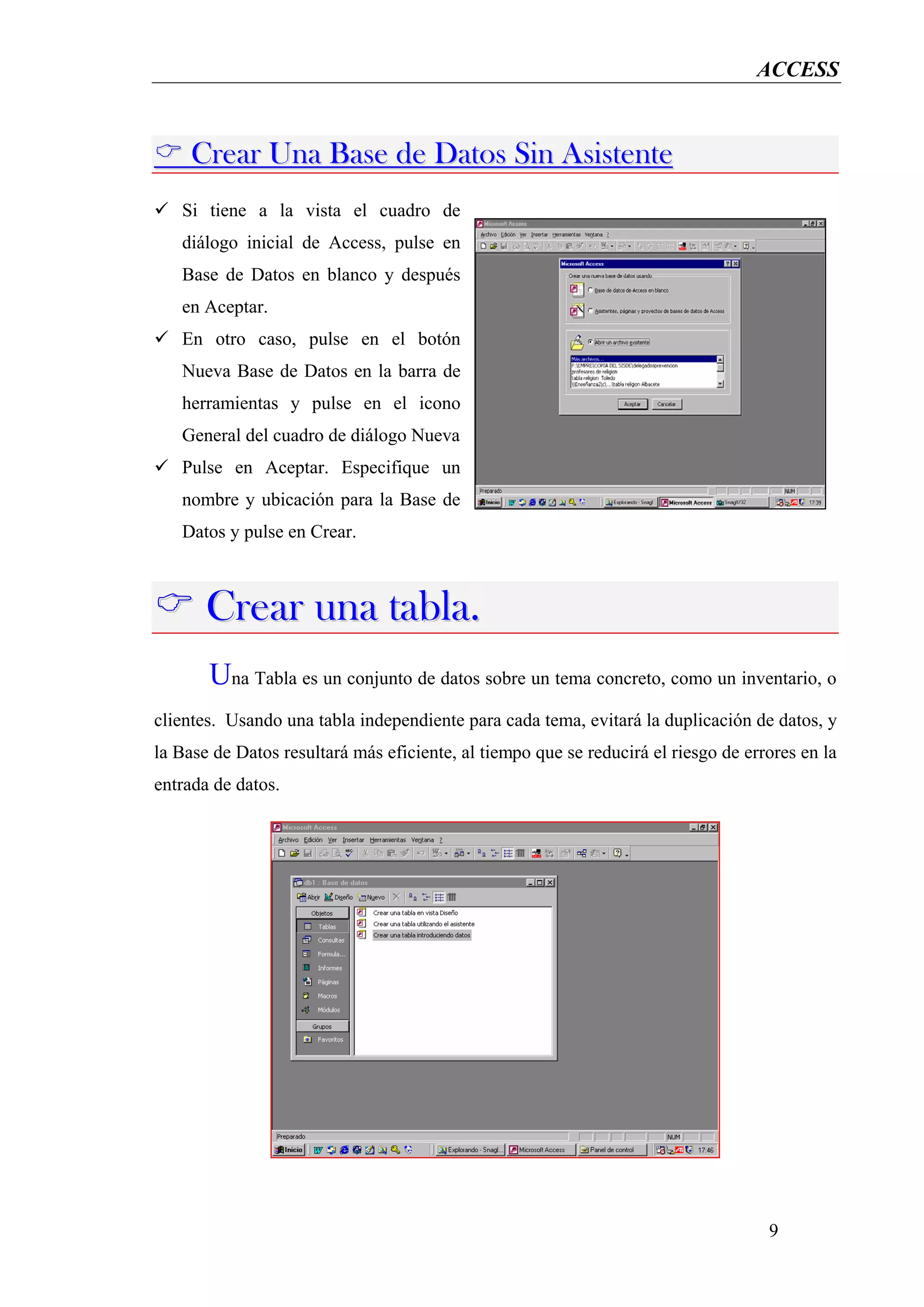 ACCESS


     Crear Una Base de Datos Sin Asistente
   Si tiene a la vista el cuadro de
   diálogo inicial de Access, pulse en
   Base de Datos en blanco y después
   en Aceptar.
   En otro caso, pulse en el botón
   Nueva Base de Datos en la barra de
   herramientas y pulse en el icono
   General del cuadro de diálogo Nueva
   Pulse en Aceptar. Especifique un
   nombre y ubicación para la Base de
   Datos y pulse en Crear.



       Crear una tabla.
       Una Tabla es un conjunto de datos sobre un tema concreto, como un inventario, o
clientes. Usando una tabla independiente para cada tema, evitará la duplicación de datos, y
la Base de Datos resultará más eficiente, al tiempo que se reducirá el riesgo de errores en la
entrada de datos.




                                                                                    9
 
