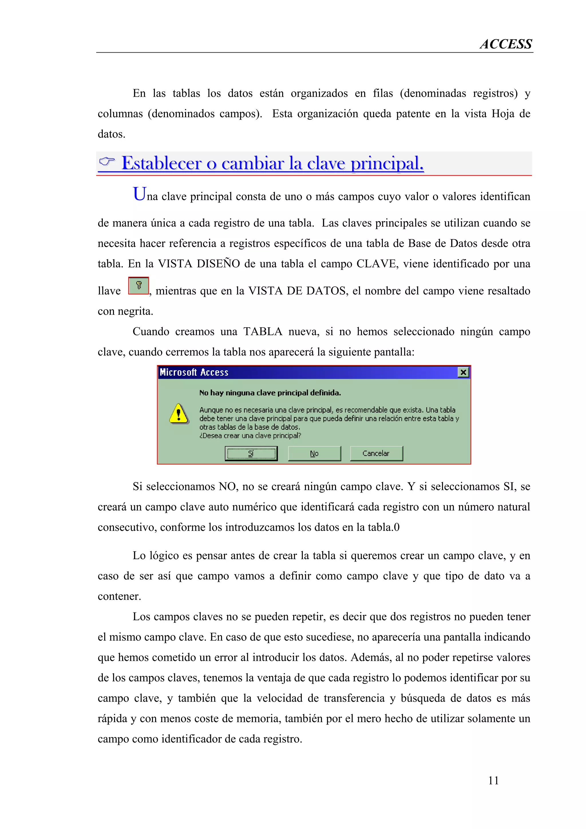 ACCESS


         En las tablas los datos están organizados en filas (denominadas registros) y
columnas (denominados campos). Esta organización queda patente en la vista Hoja de
datos.

        Establecer o cambiar la clave principal.
         Una clave principal consta de uno o más campos cuyo valor o valores identifican
de manera única a cada registro de una tabla. Las claves principales se utilizan cuando se
necesita hacer referencia a registros específicos de una tabla de Base de Datos desde otra
tabla. En la VISTA DISEÑO de una tabla el campo CLAVE, viene identificado por una

llave       , mientras que en la VISTA DE DATOS, el nombre del campo viene resaltado
con negrita.
         Cuando creamos una TABLA nueva, si no hemos seleccionado ningún campo
clave, cuando cerremos la tabla nos aparecerá la siguiente pantalla:




         Si seleccionamos NO, no se creará ningún campo clave. Y si seleccionamos SI, se
creará un campo clave auto numérico que identificará cada registro con un número natural
consecutivo, conforme los introduzcamos los datos en la tabla.0

         Lo lógico es pensar antes de crear la tabla si queremos crear un campo clave, y en
caso de ser así que campo vamos a definir como campo clave y que tipo de dato va a
contener.
         Los campos claves no se pueden repetir, es decir que dos registros no pueden tener
el mismo campo clave. En caso de que esto sucediese, no aparecería una pantalla indicando
que hemos cometido un error al introducir los datos. Además, al no poder repetirse valores
de los campos claves, tenemos la ventaja de que cada registro lo podemos identificar por su
campo clave, y también que la velocidad de transferencia y búsqueda de datos es más
rápida y con menos coste de memoria, también por el mero hecho de utilizar solamente un
campo como identificador de cada registro.


                                                                                  11
 