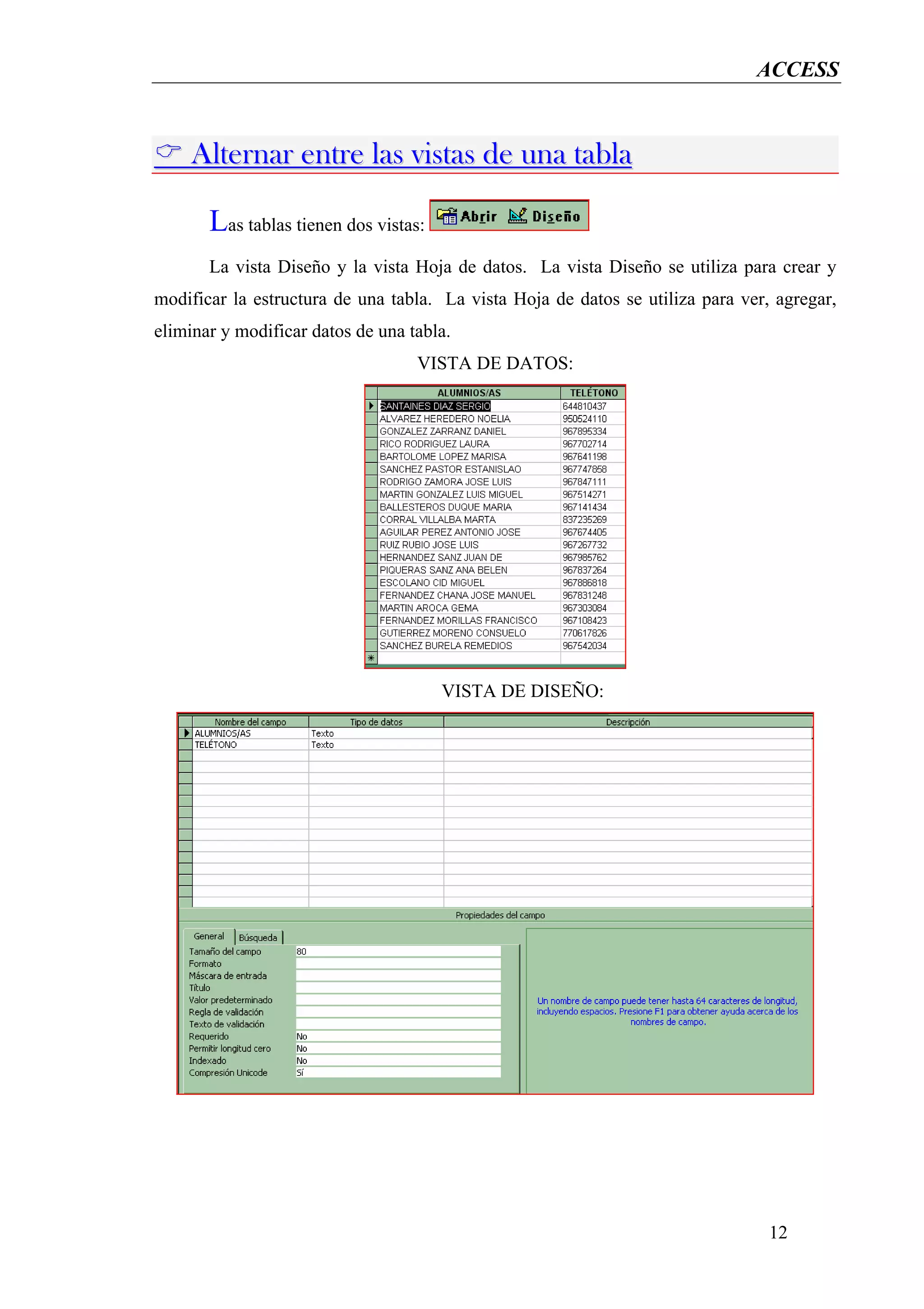 ACCESS


    Alternar entre las vistas de una tabla

       Las tablas tienen dos vistas:
       La vista Diseño y la vista Hoja de datos. La vista Diseño se utiliza para crear y
modificar la estructura de una tabla. La vista Hoja de datos se utiliza para ver, agregar,
eliminar y modificar datos de una tabla.
                                   VISTA DE DATOS:




                                       VISTA DE DISEÑO:




                                                                                 12
 