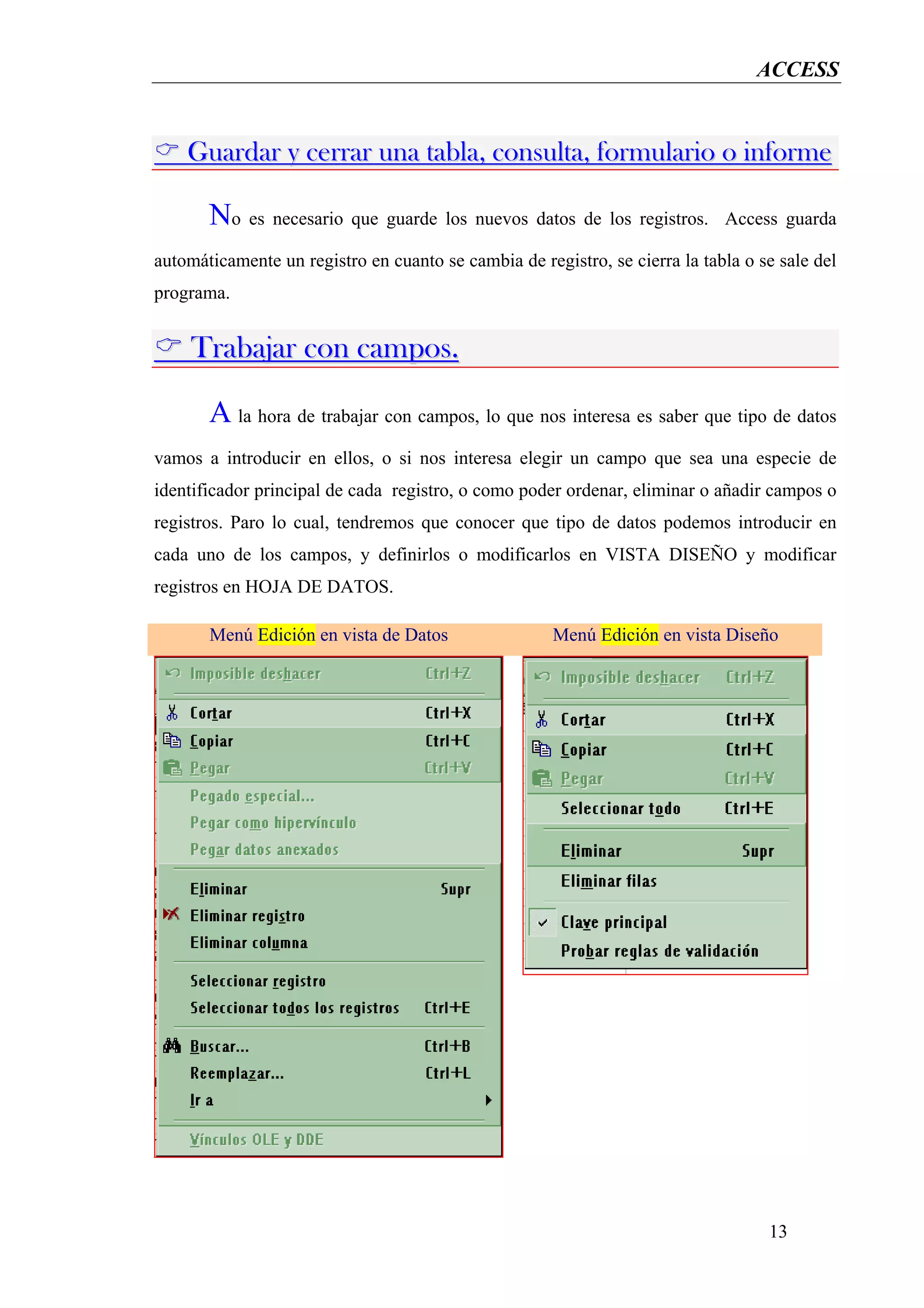 ACCESS


    Guardar y cerrar una tabla, consulta, formulario o informe

       No es necesario que guarde los nuevos datos de los registros.         Access guarda

automáticamente un registro en cuanto se cambia de registro, se cierra la tabla o se sale del
programa.


     Trabajar con campos.

       A la hora de trabajar con campos, lo que nos interesa es saber que tipo de datos
vamos a introducir en ellos, o si nos interesa elegir un campo que sea una especie de
identificador principal de cada registro, o como poder ordenar, eliminar o añadir campos o
registros. Paro lo cual, tendremos que conocer que tipo de datos podemos introducir en
cada uno de los campos, y definirlos o modificarlos en VISTA DISEÑO y modificar
registros en HOJA DE DATOS.

       Menú Edición en vista de Datos                 Menú Edición en vista Diseño




                                                                                   13
 