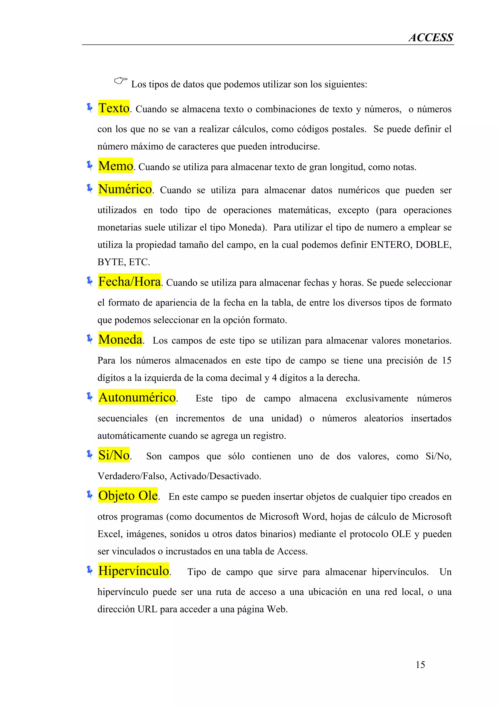 ACCESS


        Los tipos de datos que podemos utilizar son los siguientes:

Texto. Cuando se almacena texto o combinaciones de texto y números,          o números
con los que no se van a realizar cálculos, como códigos postales. Se puede definir el
número máximo de caracteres que pueden introducirse.

Memo. Cuando se utiliza para almacenar texto de gran longitud, como notas.
Numérico.      Cuando se utiliza para almacenar datos numéricos que pueden ser
utilizados en todo tipo de operaciones matemáticas, excepto (para operaciones
monetarias suele utilizar el tipo Moneda). Para utilizar el tipo de numero a emplear se
utiliza la propiedad tamaño del campo, en la cual podemos definir ENTERO, DOBLE,
BYTE, ETC.

Fecha/Hora. Cuando se utiliza para almacenar fechas y horas. Se puede seleccionar
el formato de apariencia de la fecha en la tabla, de entre los diversos tipos de formato
que podemos seleccionar en la opción formato.

Moneda.       Los campos de este tipo se utilizan para almacenar valores monetarios.
Para los números almacenados en este tipo de campo se tiene una precisión de 15
dígitos a la izquierda de la coma decimal y 4 dígitos a la derecha.

Autonumérico.            Este tipo de campo almacena exclusivamente números
secuenciales (en incrementos de una unidad) o números aleatorios insertados
automáticamente cuando se agrega un registro.

Si/No.      Son campos que sólo contienen uno de dos valores, como Si/No,
Verdadero/Falso, Activado/Desactivado.

Objeto Ole.       En este campo se pueden insertar objetos de cualquier tipo creados en
otros programas (como documentos de Microsoft Word, hojas de cálculo de Microsoft
Excel, imágenes, sonidos u otros datos binarios) mediante el protocolo OLE y pueden
ser vinculados o incrustados en una tabla de Access.

Hipervínculo.         Tipo de campo que sirve para almacenar hipervínculos.         Un
hipervínculo puede ser una ruta de acceso a una ubicación en una red local, o una
dirección URL para acceder a una página Web.




                                                                              15
 