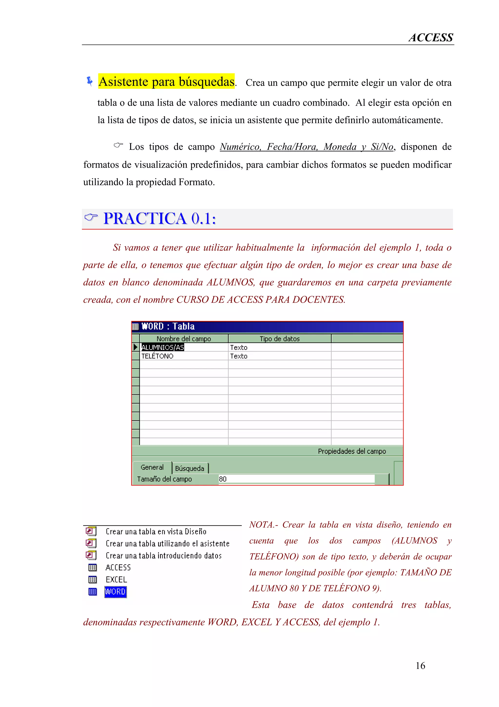 ACCESS


   Asistente para búsquedas.             Crea un campo que permite elegir un valor de otra
   tabla o de una lista de valores mediante un cuadro combinado. Al elegir esta opción en
   la lista de tipos de datos, se inicia un asistente que permite definirlo automáticamente.

           Los tipos de campo Numérico, Fecha/Hora, Moneda y Si/No, disponen de
formatos de visualización predefinidos, para cambiar dichos formatos se pueden modificar
utilizando la propiedad Formato.


    PRACTICA 0.1:
       Si vamos a tener que utilizar habitualmente la información del ejemplo 1, toda o
parte de ella, o tenemos que efectuar algún tipo de orden, lo mejor es crear una base de
datos en blanco denominada ALUMNOS, que guardaremos en una carpeta previamente
creada, con el nombre CURSO DE ACCESS PARA DOCENTES.




                                          NOTA.- Crear la tabla en vista diseño, teniendo en
                                          cuenta   que   los   dos   campos   (ALUMNOS         y
                                          TELÉFONO) son de tipo texto, y deberán de ocupar
                                          la menor longitud posible (por ejemplo: TAMAÑO DE
                                          ALUMNO 80 Y DE TELÉFONO 9).
                                          Esta base de datos contendrá tres tablas,
denominadas respectivamente WORD, EXCEL Y ACCESS, del ejemplo 1.



                                                                                    16
 