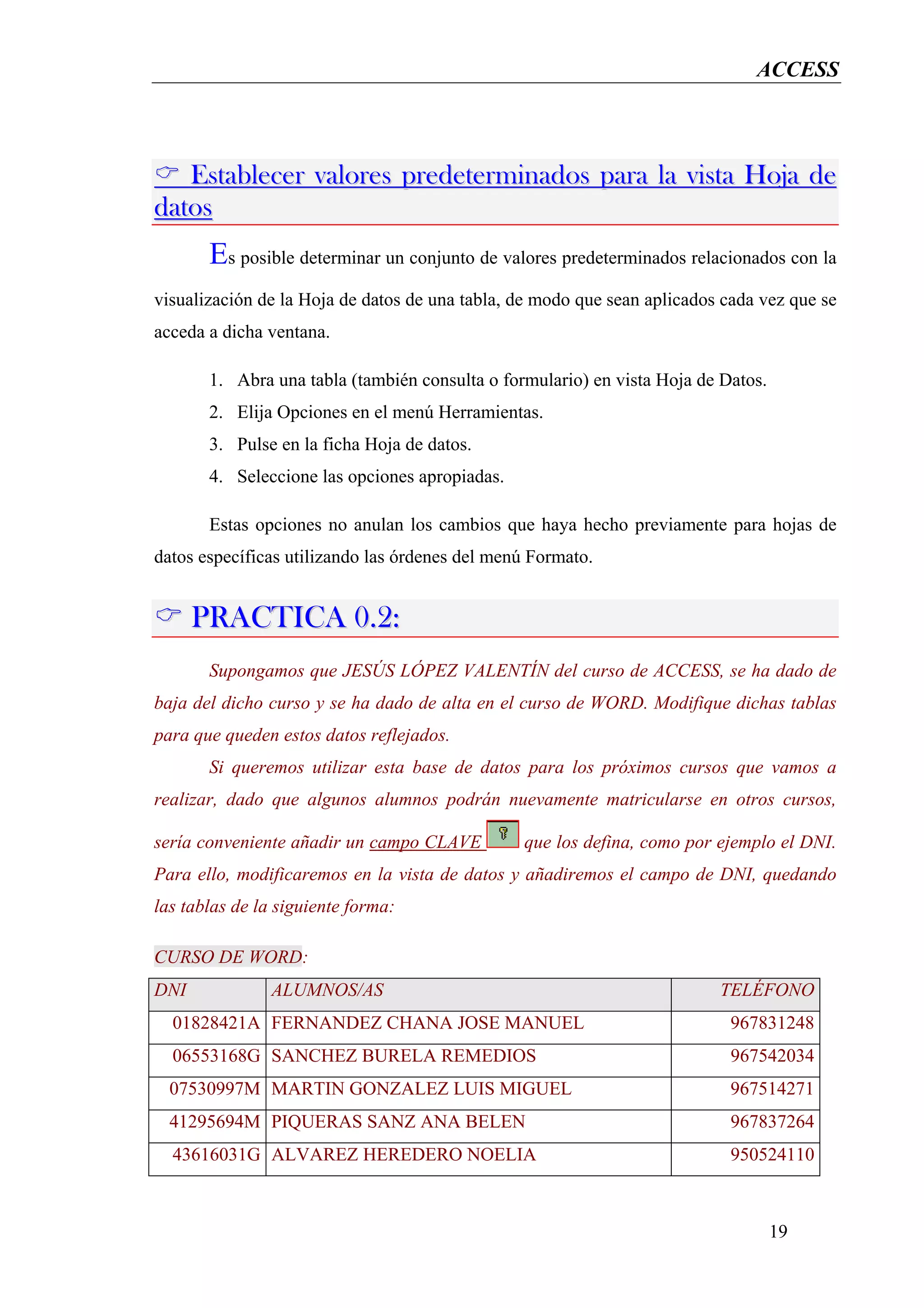 ACCESS



   Establecer valores predeterminados para la vista Hoja de
datos
       Es posible determinar un conjunto de valores predeterminados relacionados con la
visualización de la Hoja de datos de una tabla, de modo que sean aplicados cada vez que se
acceda a dicha ventana.

       1. Abra una tabla (también consulta o formulario) en vista Hoja de Datos.
       2. Elija Opciones en el menú Herramientas.
       3. Pulse en la ficha Hoja de datos.
       4. Seleccione las opciones apropiadas.

       Estas opciones no anulan los cambios que haya hecho previamente para hojas de
datos específicas utilizando las órdenes del menú Formato.


      PRACTICA 0.2:
       Supongamos que JESÚS LÓPEZ VALENTÍN del curso de ACCESS, se ha dado de
baja del dicho curso y se ha dado de alta en el curso de WORD. Modifique dichas tablas
para que queden estos datos reflejados.
       Si queremos utilizar esta base de datos para los próximos cursos que vamos a
realizar, dado que algunos alumnos podrán nuevamente matricularse en otros cursos,

sería conveniente añadir un campo CLAVE         que los defina, como por ejemplo el DNI.
Para ello, modificaremos en la vista de datos y añadiremos el campo de DNI, quedando
las tablas de la siguiente forma:

CURSO DE WORD:
DNI             ALUMNOS/AS                                                TELÉFONO
  01828421A FERNANDEZ CHANA JOSE MANUEL                                     967831248
  06553168G SANCHEZ BURELA REMEDIOS                                         967542034
  07530997M MARTIN GONZALEZ LUIS MIGUEL                                     967514271
  41295694M PIQUERAS SANZ ANA BELEN                                         967837264
  43616031G ALVAREZ HEREDERO NOELIA                                         950524110



                                                                                   19
 