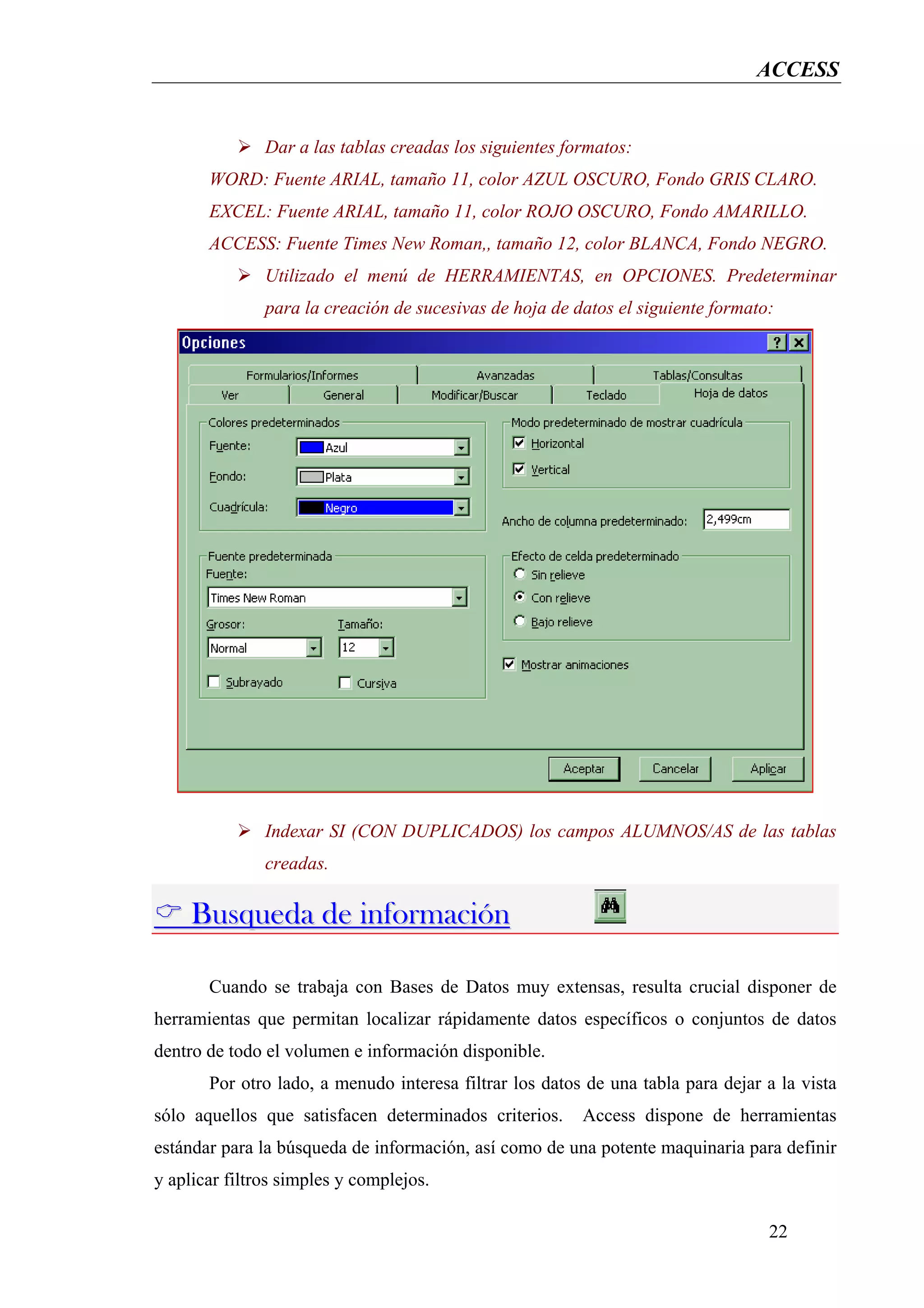 ACCESS


               Dar a las tablas creadas los siguientes formatos:
       WORD: Fuente ARIAL, tamaño 11, color AZUL OSCURO, Fondo GRIS CLARO.
       EXCEL: Fuente ARIAL, tamaño 11, color ROJO OSCURO, Fondo AMARILLO.
       ACCESS: Fuente Times New Roman,, tamaño 12, color BLANCA, Fondo NEGRO.
               Utilizado el menú de HERRAMIENTAS, en OPCIONES. Predeterminar
               para la creación de sucesivas de hoja de datos el siguiente formato:




               Indexar SI (CON DUPLICADOS) los campos ALUMNOS/AS de las tablas
               creadas.

     Busqueda de información

       Cuando se trabaja con Bases de Datos muy extensas, resulta crucial disponer de
herramientas que permitan localizar rápidamente datos específicos o conjuntos de datos
dentro de todo el volumen e información disponible.
       Por otro lado, a menudo interesa filtrar los datos de una tabla para dejar a la vista
sólo aquellos que satisfacen determinados criterios.     Access dispone de herramientas
estándar para la búsqueda de información, así como de una potente maquinaria para definir
y aplicar filtros simples y complejos.

                                                                                  22
 