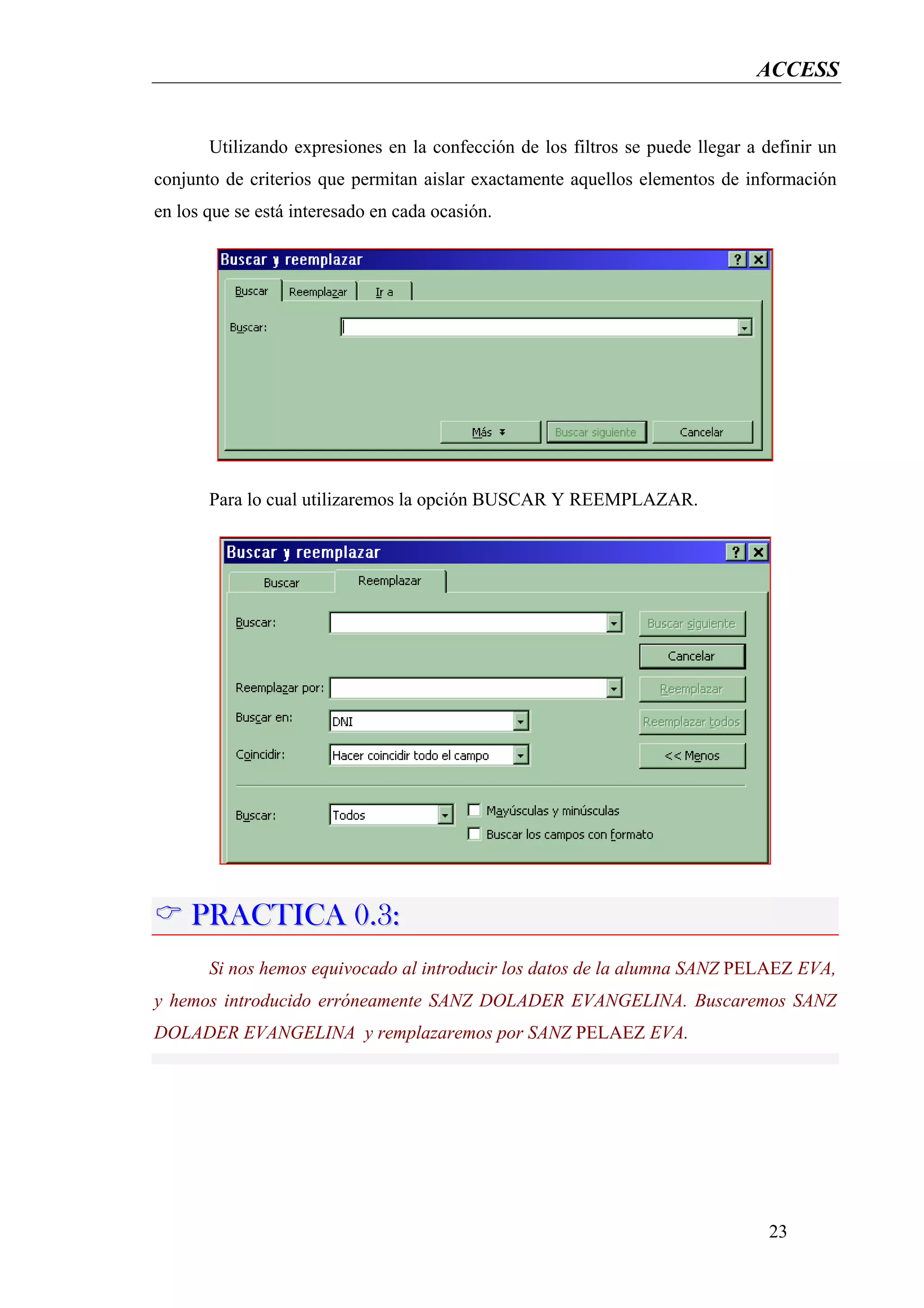 ACCESS


       Utilizando expresiones en la confección de los filtros se puede llegar a definir un
conjunto de criterios que permitan aislar exactamente aquellos elementos de información
en los que se está interesado en cada ocasión.




       Para lo cual utilizaremos la opción BUSCAR Y REEMPLAZAR.




     PRACTICA 0.3:
       Si nos hemos equivocado al introducir los datos de la alumna SANZ PELAEZ EVA,
y hemos introducido erróneamente SANZ DOLADER EVANGELINA. Buscaremos SANZ
DOLADER EVANGELINA y remplazaremos por SANZ PELAEZ EVA.




                                                                                 23
 