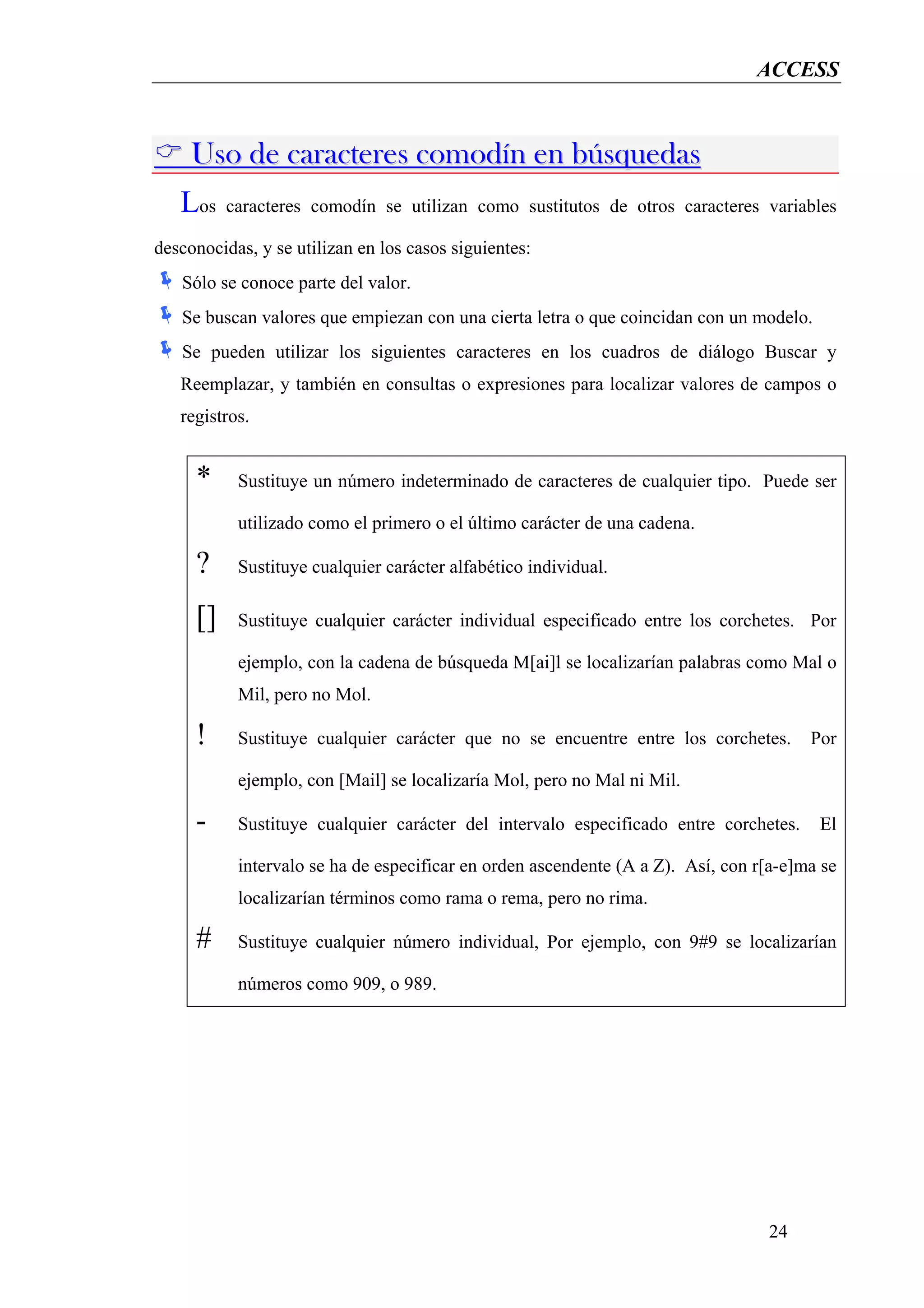 ACCESS


     Uso de caracteres comodín en búsquedas
   Los    caracteres comodín se utilizan como sustitutos de otros caracteres variables

desconocidas, y se utilizan en los casos siguientes:
   Sólo se conoce parte del valor.
   Se buscan valores que empiezan con una cierta letra o que coincidan con un modelo.
   Se pueden utilizar los siguientes caracteres en los cuadros de diálogo Buscar y
   Reemplazar, y también en consultas o expresiones para localizar valores de campos o
   registros.


     *     Sustituye un número indeterminado de caracteres de cualquier tipo. Puede ser

           utilizado como el primero o el último carácter de una cadena.

     ?     Sustituye cualquier carácter alfabético individual.

     []    Sustituye cualquier carácter individual especificado entre los corchetes. Por

           ejemplo, con la cadena de búsqueda M[ai]l se localizarían palabras como Mal o
           Mil, pero no Mol.

     !     Sustituye cualquier carácter que no se encuentre entre los corchetes.       Por

           ejemplo, con [Mail] se localizaría Mol, pero no Mal ni Mil.

     -     Sustituye cualquier carácter del intervalo especificado entre corchetes.     El

           intervalo se ha de especificar en orden ascendente (A a Z). Así, con r[a-e]ma se
           localizarían términos como rama o rema, pero no rima.

     #     Sustituye cualquier número individual, Por ejemplo, con 9#9 se localizarían

           números como 909, o 989.




                                                                                 24
 