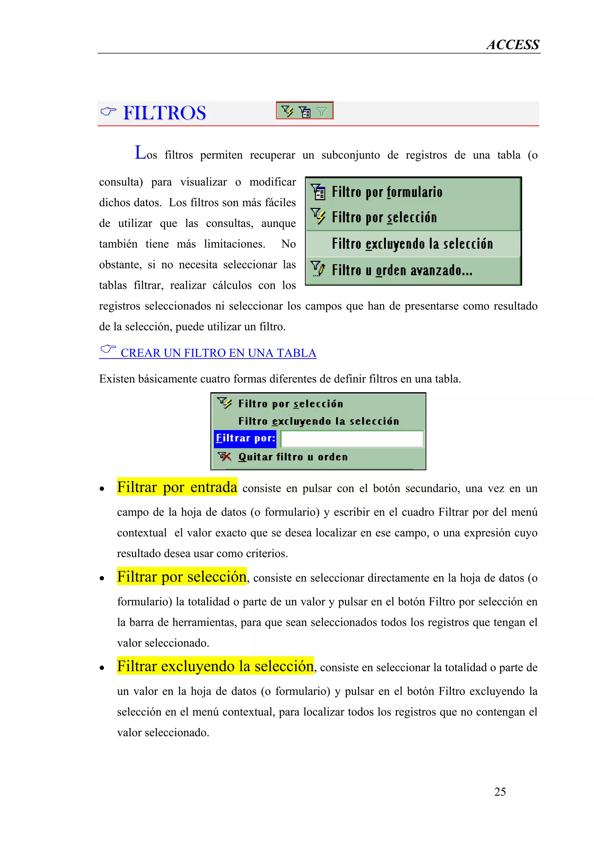 ACCESS




     FILTROS
       Los    filtros permiten recuperar un subconjunto de registros de una tabla (o

consulta) para visualizar o modificar
dichos datos. Los filtros son más fáciles
de utilizar que las consultas, aunque
también tiene más limitaciones.         No
obstante, si no necesita seleccionar las
tablas filtrar, realizar cálculos con los
registros seleccionados ni seleccionar los campos que han de presentarse como resultado
de la selección, puede utilizar un filtro.

    CREAR UN FILTRO EN UNA TABLA

Existen básicamente cuatro formas diferentes de definir filtros en una tabla.




•   Filtrar por entrada         consiste en pulsar con el botón secundario, una vez en un
    campo de la hoja de datos (o formulario) y escribir en el cuadro Filtrar por del menú
    contextual el valor exacto que se desea localizar en ese campo, o una expresión cuyo
    resultado desea usar como criterios.

•   Filtrar por selección, consiste en seleccionar directamente en la hoja de datos (o
    formulario) la totalidad o parte de un valor y pulsar en el botón Filtro por selección en
    la barra de herramientas, para que sean seleccionados todos los registros que tengan el
    valor seleccionado.

•   Filtrar excluyendo la selección, consiste en seleccionar la totalidad o parte de
    un valor en la hoja de datos (o formulario) y pulsar en el botón Filtro excluyendo la
    selección en el menú contextual, para localizar todos los registros que no contengan el
    valor seleccionado.



                                                                                   25
 