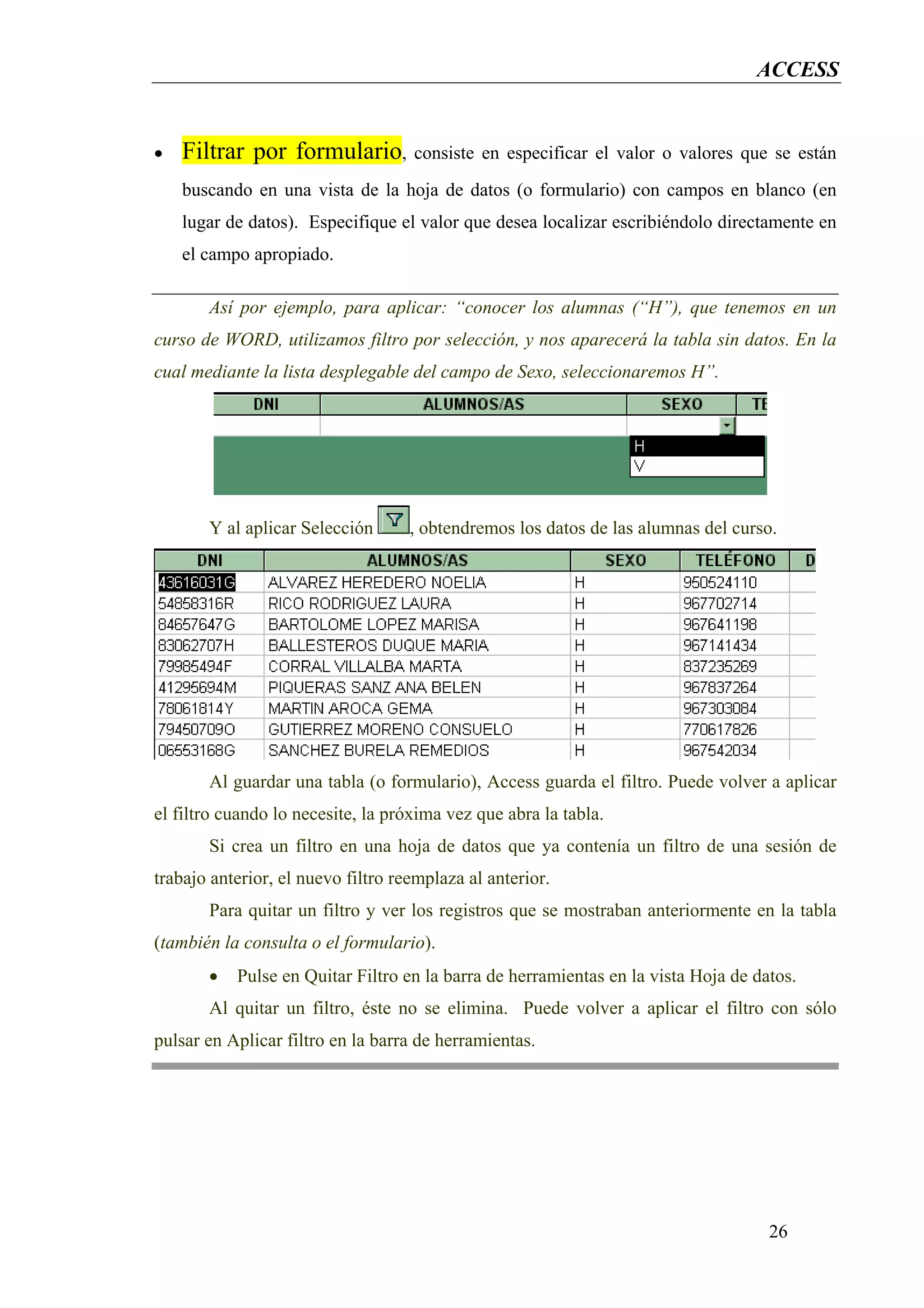 ACCESS


•   Filtrar por formulario,         consiste en especificar el valor o valores que se están
    buscando en una vista de la hoja de datos (o formulario) con campos en blanco (en
    lugar de datos). Especifique el valor que desea localizar escribiéndolo directamente en
    el campo apropiado.

       Así por ejemplo, para aplicar: “conocer los alumnas (“H”), que tenemos en un
curso de WORD, utilizamos filtro por selección, y nos aparecerá la tabla sin datos. En la
cual mediante la lista desplegable del campo de Sexo, seleccionaremos H”.




       Y al aplicar Selección       , obtendremos los datos de las alumnas del curso.




       Al guardar una tabla (o formulario), Access guarda el filtro. Puede volver a aplicar
el filtro cuando lo necesite, la próxima vez que abra la tabla.
       Si crea un filtro en una hoja de datos que ya contenía un filtro de una sesión de
trabajo anterior, el nuevo filtro reemplaza al anterior.
       Para quitar un filtro y ver los registros que se mostraban anteriormente en la tabla
(también la consulta o el formulario).
       •   Pulse en Quitar Filtro en la barra de herramientas en la vista Hoja de datos.
       Al quitar un filtro, éste no se elimina. Puede volver a aplicar el filtro con sólo
pulsar en Aplicar filtro en la barra de herramientas.




                                                                                    26
 