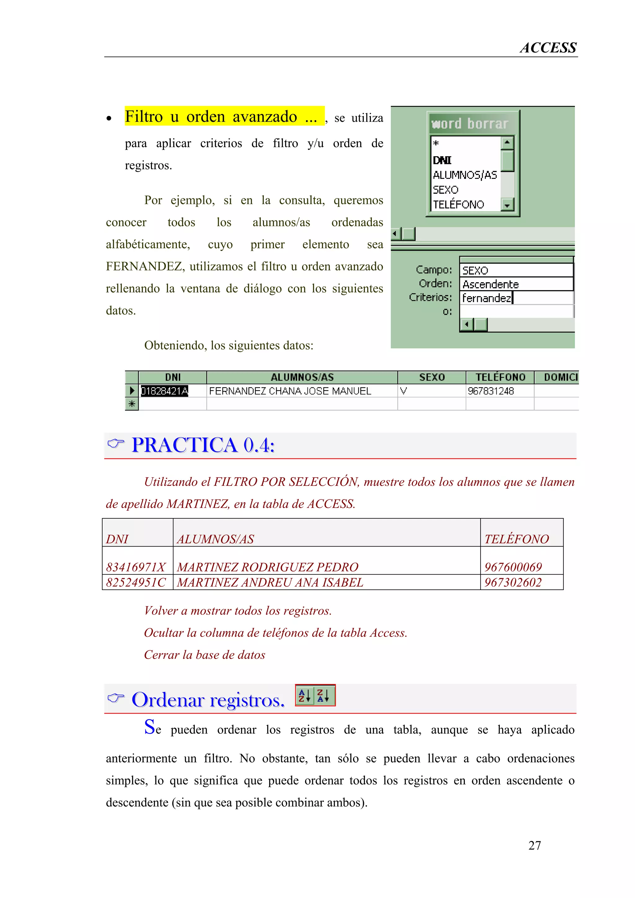 ACCESS



•   Filtro u orden avanzado ...              , se utiliza
    para aplicar criterios de filtro y/u orden de
    registros.

         Por ejemplo, si en la consulta, queremos
conocer      todos     los    alumnos/as      ordenadas
alfabéticamente,     cuyo    primer     elemento     sea
FERNANDEZ, utilizamos el filtro u orden avanzado
rellenando la ventana de diálogo con los siguientes
datos.

         Obteniendo, los siguientes datos:




      PRACTICA 0.4:
         Utilizando el FILTRO POR SELECCIÓN, muestre todos los alumnos que se llamen
de apellido MARTINEZ, en la tabla de ACCESS.

DNI              ALUMNOS/AS                                            TELÉFONO

83416971X MARTINEZ RODRIGUEZ PEDRO                                     967600069
82524951C MARTINEZ ANDREU ANA ISABEL                                   967302602

         Volver a mostrar todos los registros.
         Ocultar la columna de teléfonos de la tabla Access.
         Cerrar la base de datos


      Ordenar registros.
       Se pueden ordenar los registros           de una tabla, aunque se haya aplicado

anteriormente un filtro. No obstante, tan sólo se pueden llevar a cabo ordenaciones
simples, lo que significa que puede ordenar todos los registros en orden ascendente o
descendente (sin que sea posible combinar ambos).


                                                                              27
 
