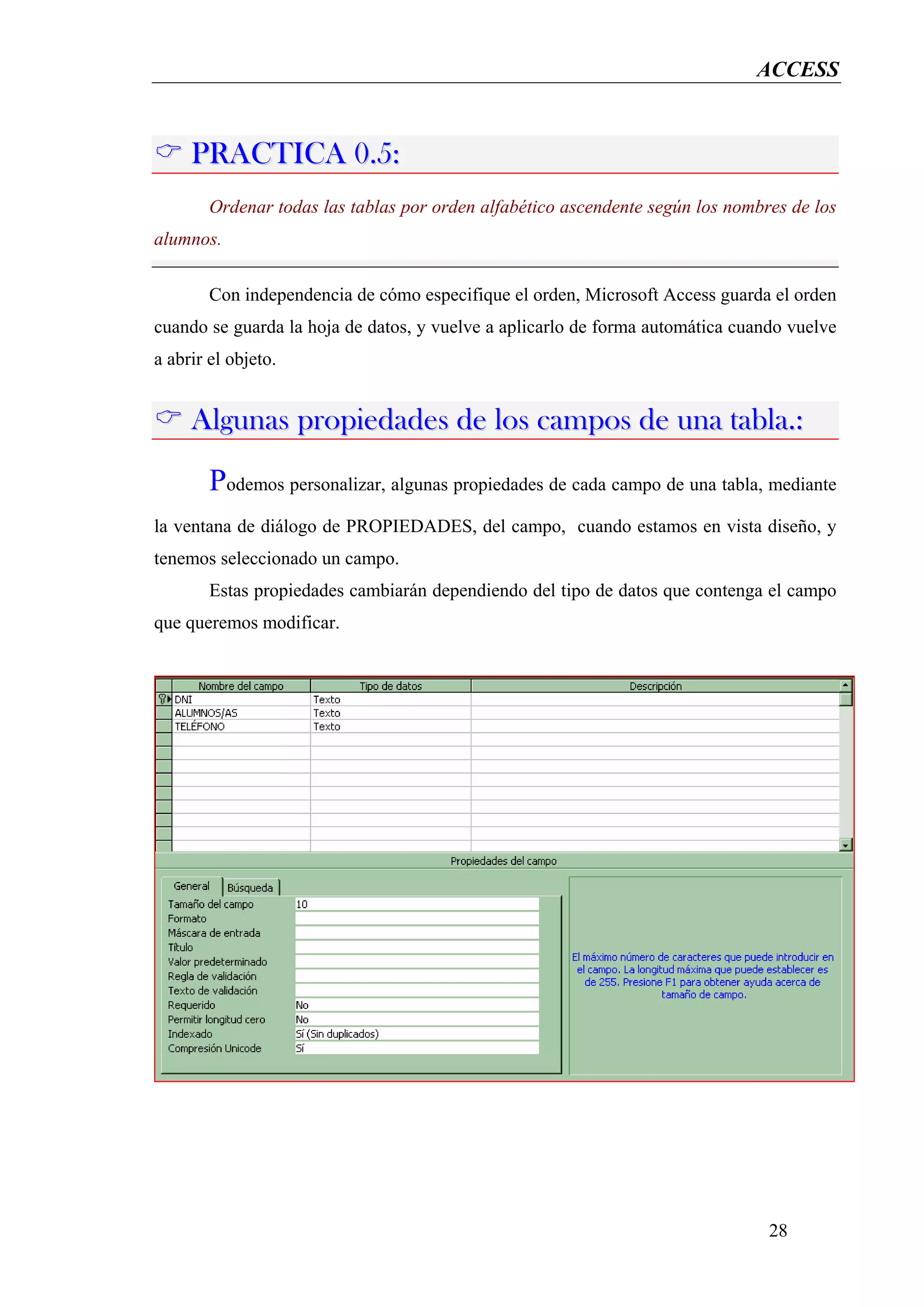 ACCESS



     PRACTICA 0.5:
        Ordenar todas las tablas por orden alfabético ascendente según los nombres de los
alumnos.

        Con independencia de cómo especifique el orden, Microsoft Access guarda el orden
cuando se guarda la hoja de datos, y vuelve a aplicarlo de forma automática cuando vuelve
a abrir el objeto.


     Algunas propiedades de los campos de una tabla.:
        Podemos personalizar, algunas propiedades de cada campo de una tabla, mediante
la ventana de diálogo de PROPIEDADES, del campo, cuando estamos en vista diseño, y
tenemos seleccionado un campo.
        Estas propiedades cambiarán dependiendo del tipo de datos que contenga el campo
que queremos modificar.




                                                                                28
 