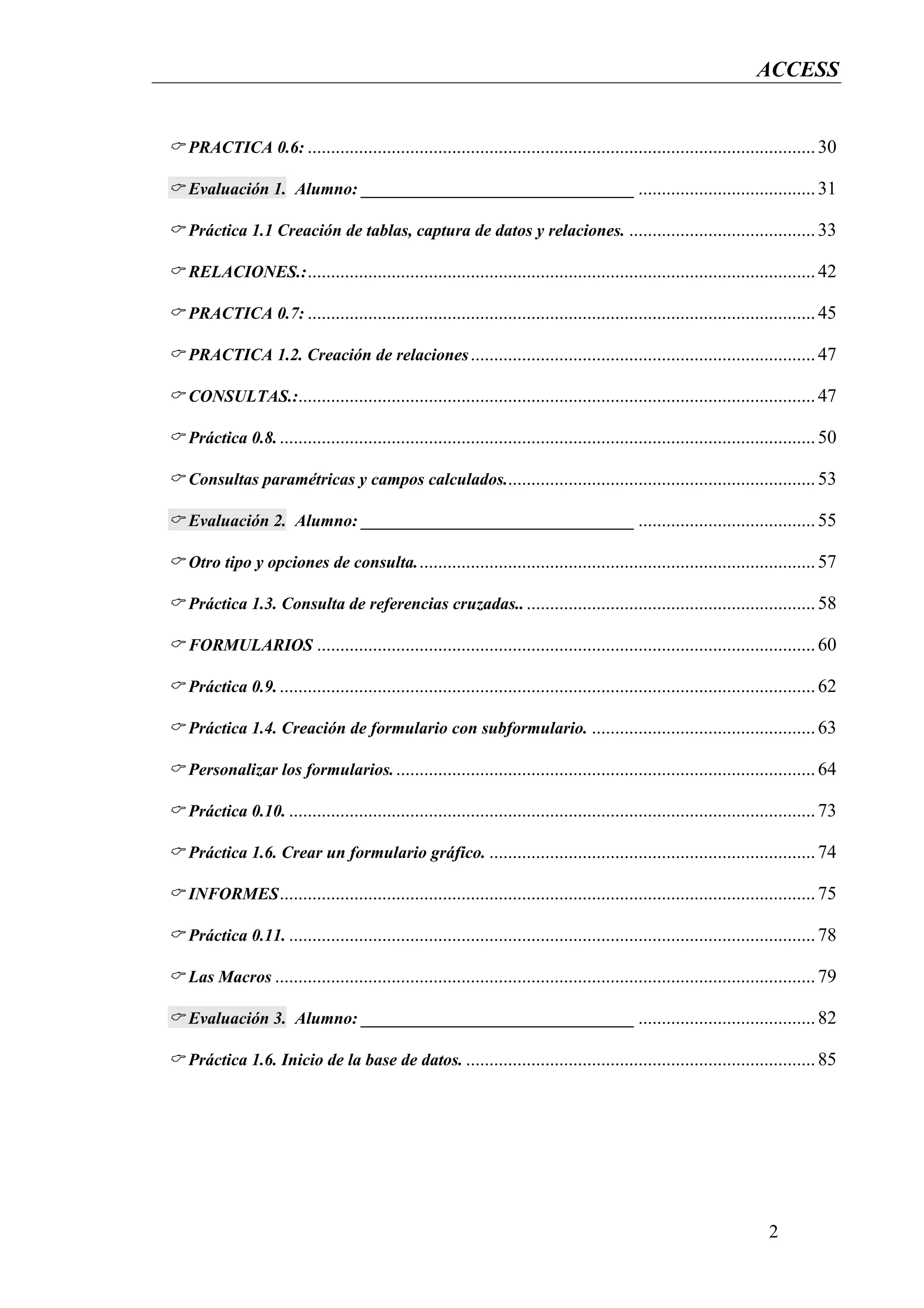ACCESS


PRACTICA 0.6: ............................................................................................................. 30

Evaluación 1. Alumno: ________________________________ ...................................... 31

Práctica 1.1 Creación de tablas, captura de datos y relaciones. ........................................ 33

RELACIONES.: ............................................................................................................. 42

PRACTICA 0.7: ............................................................................................................. 45

PRACTICA 1.2. Creación de relaciones .......................................................................... 47

CONSULTAS.:............................................................................................................... 47

Práctica 0.8. ................................................................................................................... 50

Consultas paramétricas y campos calculados................................................................... 53

Evaluación 2. Alumno: ________________________________ ...................................... 55

Otro tipo y opciones de consulta. ..................................................................................... 57

Práctica 1.3. Consulta de referencias cruzadas.. .............................................................. 58

FORMULARIOS ........................................................................................................... 60

Práctica 0.9. ................................................................................................................... 62

Práctica 1.4. Creación de formulario con subformulario. ................................................ 63

Personalizar los formularios. .......................................................................................... 64

Práctica 0.10. ................................................................................................................. 73

Práctica 1.6. Crear un formulario gráfico. ...................................................................... 74

INFORMES ................................................................................................................... 75

Práctica 0.11. ................................................................................................................. 78

Las Macros .................................................................................................................... 79

Evaluación 3. Alumno: ________________________________ ...................................... 82

Práctica 1.6. Inicio de la base de datos. ........................................................................... 85




                                                                                                                      2
 