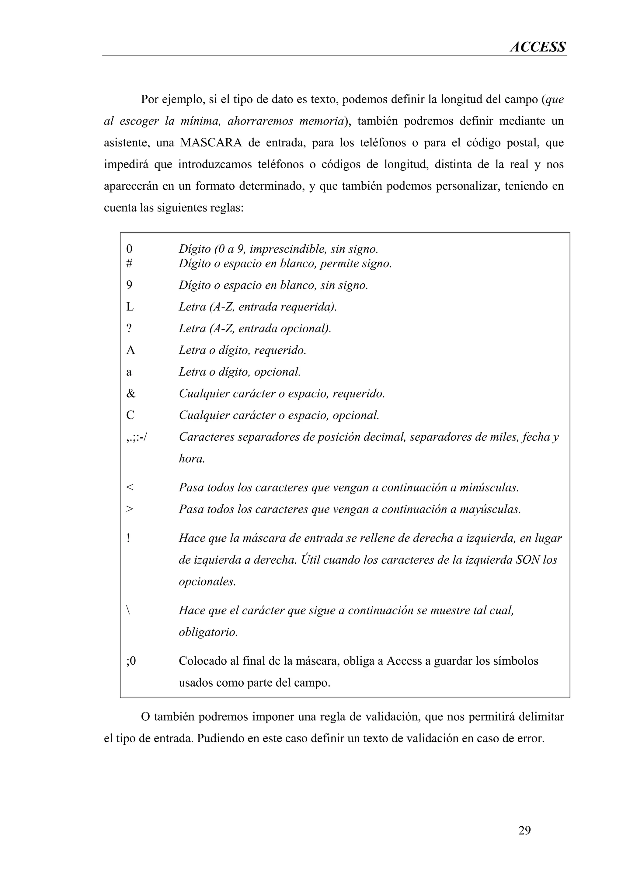 ACCESS


         Por ejemplo, si el tipo de dato es texto, podemos definir la longitud del campo (que
al escoger la mínima, ahorraremos memoria), también podremos definir mediante un
asistente, una MASCARA de entrada, para los teléfonos o para el código postal, que
impedirá que introduzcamos teléfonos o códigos de longitud, distinta de la real y nos
aparecerán en un formato determinado, y que también podemos personalizar, teniendo en
cuenta las siguientes reglas:


    0           Dígito (0 a 9, imprescindible, sin signo.
    #           Dígito o espacio en blanco, permite signo.
    9           Dígito o espacio en blanco, sin signo.
    L           Letra (A-Z, entrada requerida).
    ?           Letra (A-Z, entrada opcional).
    A           Letra o dígito, requerido.
    a           Letra o dígito, opcional.
    &           Cualquier carácter o espacio, requerido.
    C           Cualquier carácter o espacio, opcional.
    ,.;:-/      Caracteres separadores de posición decimal, separadores de miles, fecha y
                hora.

    <           Pasa todos los caracteres que vengan a continuación a minúsculas.
    >           Pasa todos los caracteres que vengan a continuación a mayúsculas.

    !           Hace que la máscara de entrada se rellene de derecha a izquierda, en lugar
                de izquierda a derecha. Útil cuando los caracteres de la izquierda SON los
                opcionales.

               Hace que el carácter que sigue a continuación se muestre tal cual,
                obligatorio.

    ;0          Colocado al final de la máscara, obliga a Access a guardar los símbolos
                usados como parte del campo.

         O también podremos imponer una regla de validación, que nos permitirá delimitar
el tipo de entrada. Pudiendo en este caso definir un texto de validación en caso de error.




                                                                                     29
 