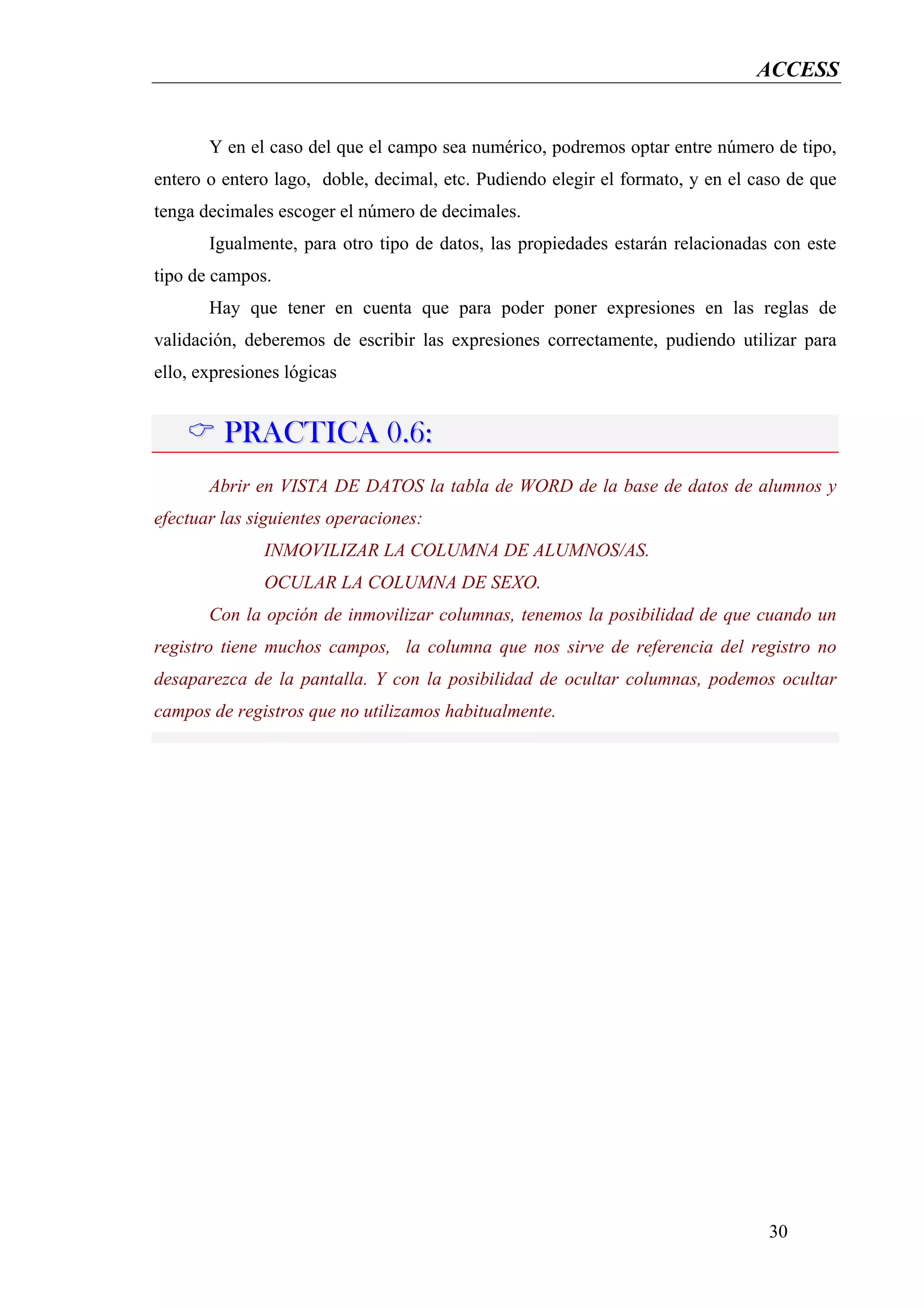 ACCESS


       Y en el caso del que el campo sea numérico, podremos optar entre número de tipo,
entero o entero lago, doble, decimal, etc. Pudiendo elegir el formato, y en el caso de que
tenga decimales escoger el número de decimales.
       Igualmente, para otro tipo de datos, las propiedades estarán relacionadas con este
tipo de campos.
       Hay que tener en cuenta que para poder poner expresiones en las reglas de
validación, deberemos de escribir las expresiones correctamente, pudiendo utilizar para
ello, expresiones lógicas


         PRACTICA 0.6:
       Abrir en VISTA DE DATOS la tabla de WORD de la base de datos de alumnos y
efectuar las siguientes operaciones:
               INMOVILIZAR LA COLUMNA DE ALUMNOS/AS.
               OCULAR LA COLUMNA DE SEXO.
       Con la opción de inmovilizar columnas, tenemos la posibilidad de que cuando un
registro tiene muchos campos, la columna que nos sirve de referencia del registro no
desaparezca de la pantalla. Y con la posibilidad de ocultar columnas, podemos ocultar
campos de registros que no utilizamos habitualmente.




                                                                                 30
 