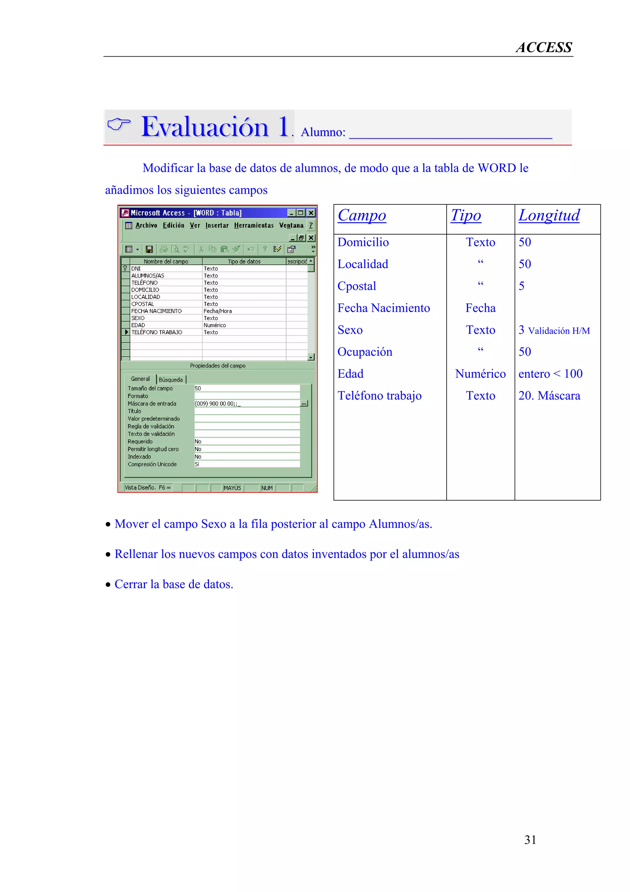 ACCESS




       Evaluación 1. Alumno: ________________________________
       Modificar la base de datos de alumnos, de modo que a la tabla de WORD le
añadimos los siguientes campos

                                           Campo                 Tipo         Longitud
                                           Domicilio                  Texto   50
                                           Localidad                    “     50
                                           Cpostal                      “     5
                                           Fecha Nacimiento           Fecha
                                           Sexo                       Texto   3 Validación H/M
                                           Ocupación                    “     50
                                           Edad                   Numérico entero < 100
                                           Teléfono trabajo           Texto   20. Máscara




• Mover el campo Sexo a la fila posterior al campo Alumnos/as.

• Rellenar los nuevos campos con datos inventados por el alumnos/as

• Cerrar la base de datos.




                                                                               31
 