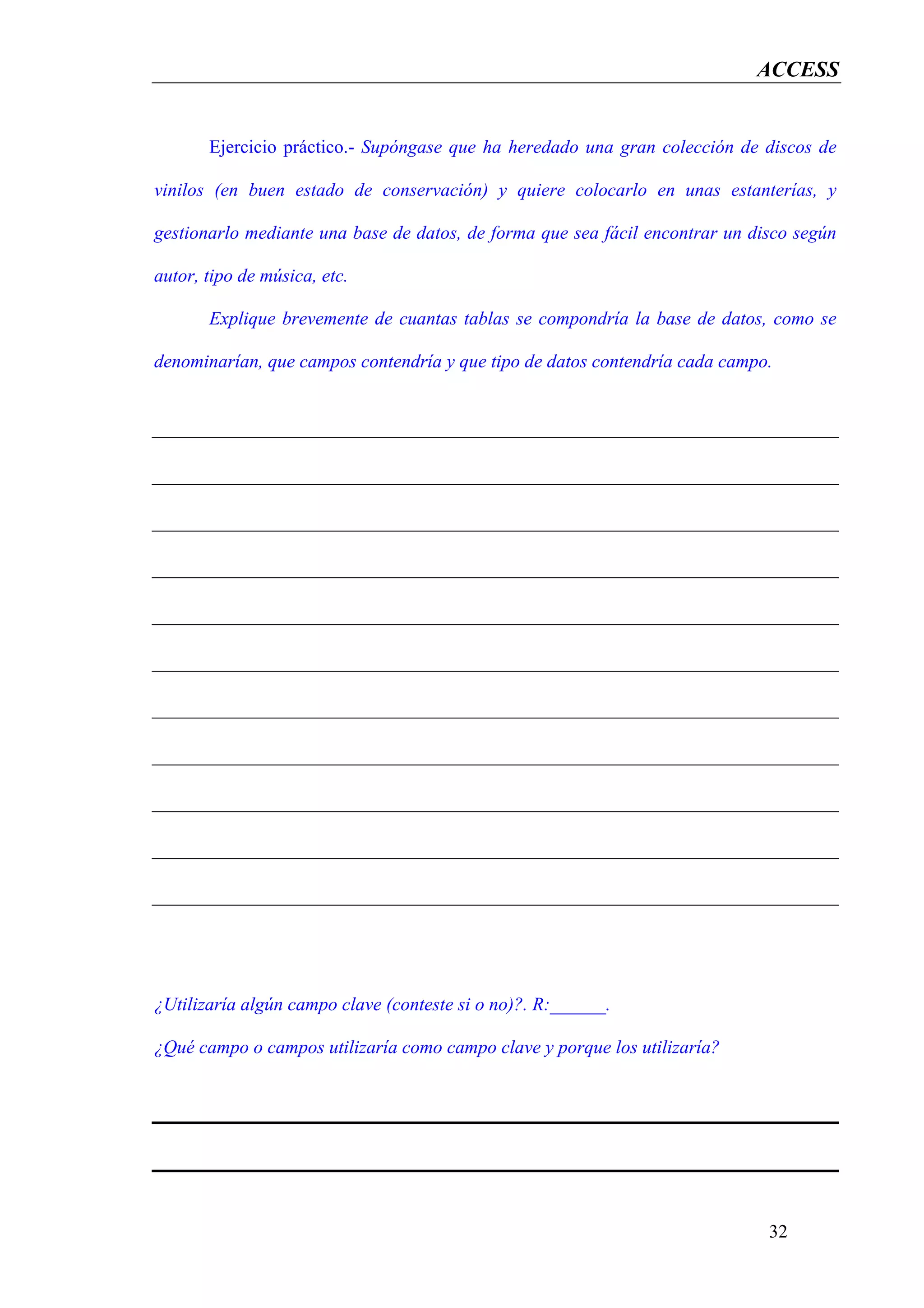 ACCESS


       Ejercicio práctico.- Supóngase que ha heredado una gran colección de discos de

vinilos (en buen estado de conservación) y quiere colocarlo en unas estanterías, y

gestionarlo mediante una base de datos, de forma que sea fácil encontrar un disco según

autor, tipo de música, etc.

       Explique brevemente de cuantas tablas se compondría la base de datos, como se

denominarían, que campos contendría y que tipo de datos contendría cada campo.




¿Utilizaría algún campo clave (conteste si o no)?. R:______.

¿Qué campo o campos utilizaría como campo clave y porque los utilizaría?




                                                                              32
 