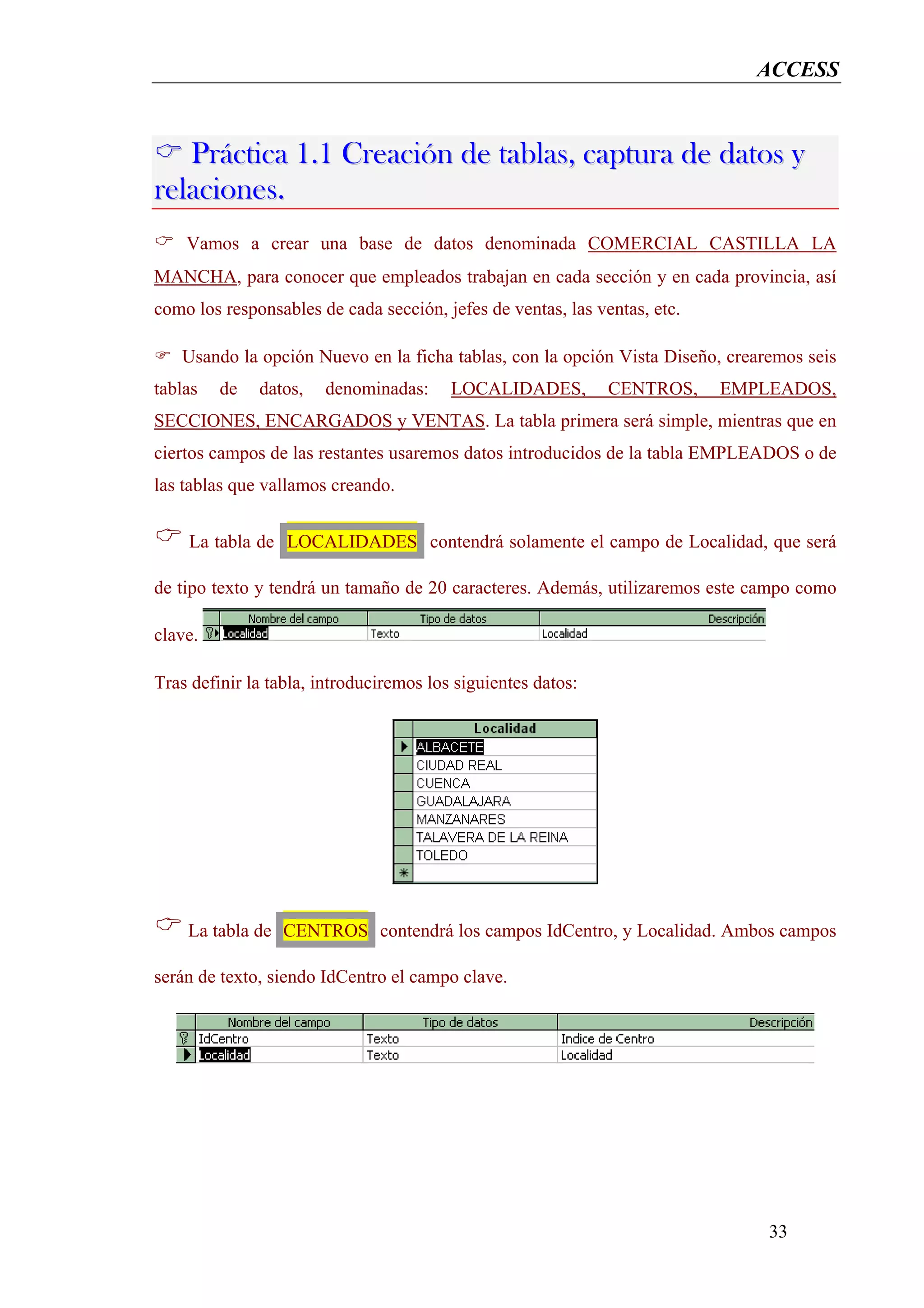 ACCESS


   Práctica 1.1 Creación de tablas, captura de datos y
relaciones.
    Vamos a crear una base de datos denominada COMERCIAL CASTILLA LA
MANCHA, para conocer que empleados trabajan en cada sección y en cada provincia, así
como los responsables de cada sección, jefes de ventas, las ventas, etc.

   Usando la opción Nuevo en la ficha tablas, con la opción Vista Diseño, crearemos seis
tablas   de   datos,   denominadas:      LOCALIDADES,         CENTROS,     EMPLEADOS,
SECCIONES, ENCARGADOS y VENTAS. La tabla primera será simple, mientras que en
ciertos campos de las restantes usaremos datos introducidos de la tabla EMPLEADOS o de
las tablas que vallamos creando.


    La tabla de LOCALIDADES contendrá solamente el campo de Localidad, que será

de tipo texto y tendrá un tamaño de 20 caracteres. Además, utilizaremos este campo como

clave.

Tras definir la tabla, introduciremos los siguientes datos:




    La tabla de CENTROS contendrá los campos IdCentro, y Localidad. Ambos campos

serán de texto, siendo IdCentro el campo clave.




                                                                               33
 