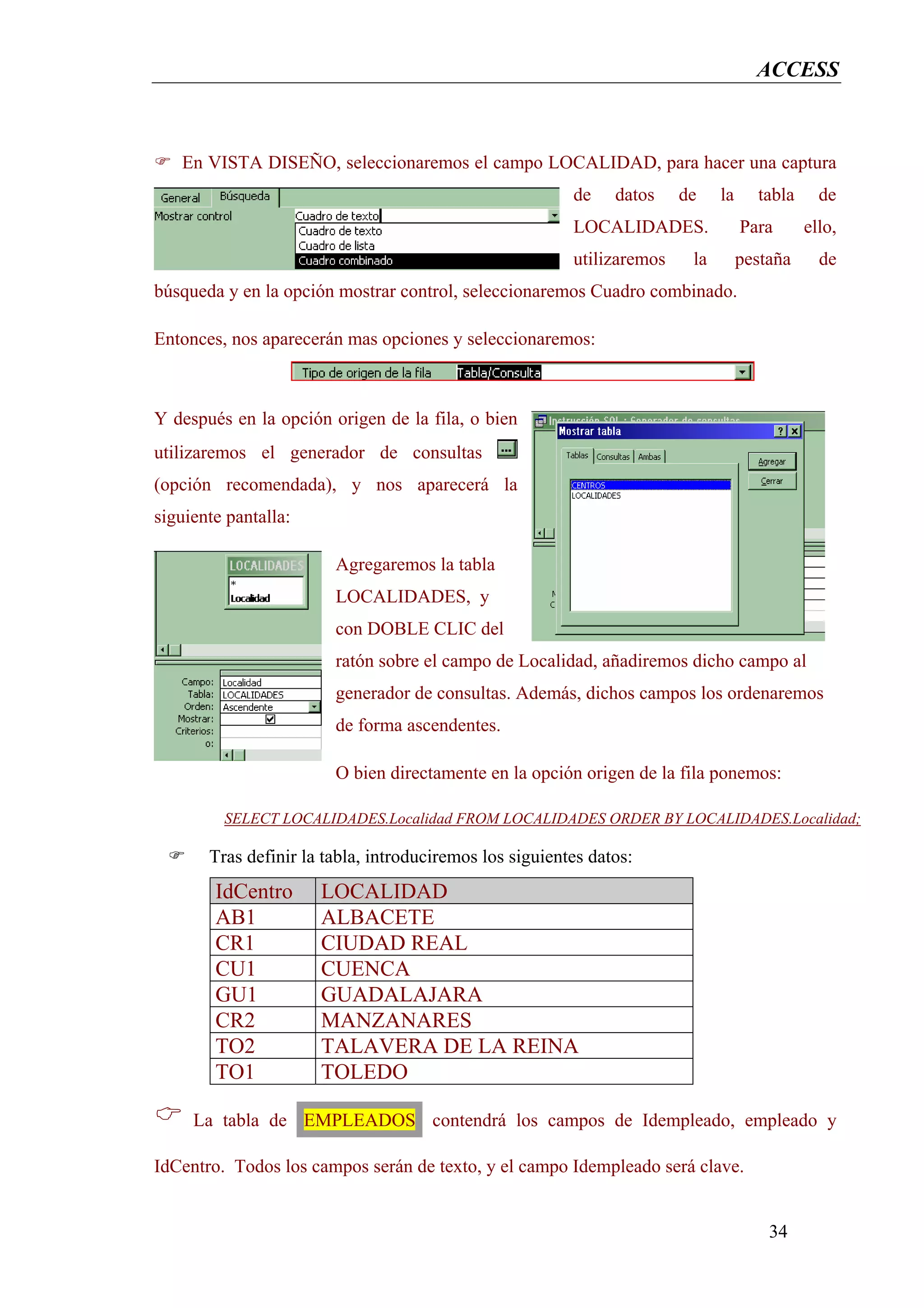 ACCESS



   En VISTA DISEÑO, seleccionaremos el campo LOCALIDAD, para hacer una captura
                                                         de    datos    de    la     tabla     de
                                                         LOCALIDADES.              Para      ello,
                                                         utilizaremos    la        pestaña     de
búsqueda y en la opción mostrar control, seleccionaremos Cuadro combinado.

Entonces, nos aparecerán mas opciones y seleccionaremos:



Y después en la opción origen de la fila, o bien
utilizaremos el generador de consultas
(opción recomendada), y nos aparecerá la
siguiente pantalla:

                        Agregaremos la tabla
                        LOCALIDADES, y
                        con DOBLE CLIC del
                        ratón sobre el campo de Localidad, añadiremos dicho campo al
                        generador de consultas. Además, dichos campos los ordenaremos
                        de forma ascendentes.

                        O bien directamente en la opción origen de la fila ponemos:

         SELECT LOCALIDADES.Localidad FROM LOCALIDADES ORDER BY LOCALIDADES.Localidad;

       Tras definir la tabla, introduciremos los siguientes datos:
        IdCentro      LOCALIDAD
        AB1           ALBACETE
        CR1           CIUDAD REAL
        CU1           CUENCA
        GU1           GUADALAJARA
        CR2           MANZANARES
        TO2           TALAVERA DE LA REINA
        TO1           TOLEDO

     La tabla de EMPLEADOS contendrá los campos de Idempleado, empleado y

IdCentro. Todos los campos serán de texto, y el campo Idempleado será clave.


                                                                                       34
 