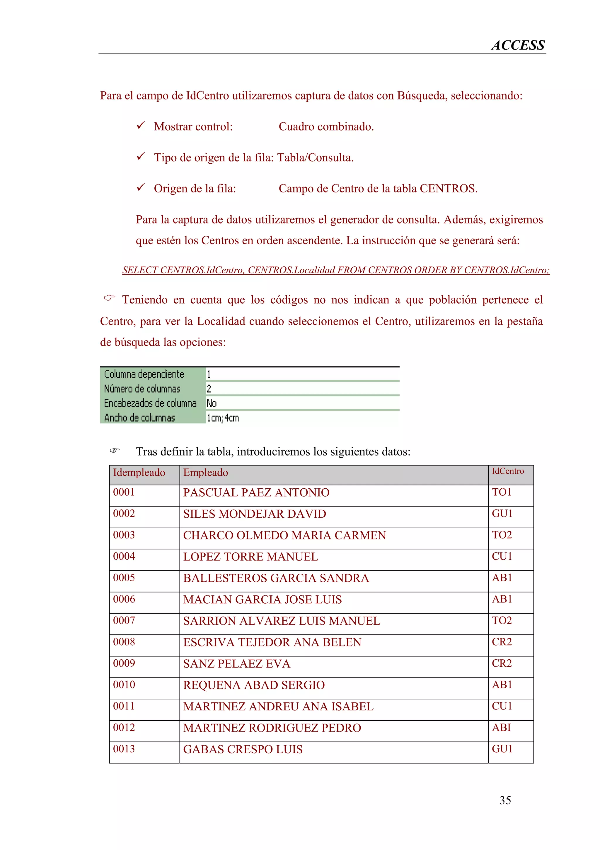 ACCESS


Para el campo de IdCentro utilizaremos captura de datos con Búsqueda, seleccionando:

            Mostrar control:           Cuadro combinado.

            Tipo de origen de la fila: Tabla/Consulta.

            Origen de la fila:         Campo de Centro de la tabla CENTROS.

         Para la captura de datos utilizaremos el generador de consulta. Además, exigiremos
         que estén los Centros en orden ascendente. La instrucción que se generará será:

    SELECT CENTROS.IdCentro, CENTROS.Localidad FROM CENTROS ORDER BY CENTROS.IdCentro;

    Teniendo en cuenta que los códigos no nos indican a que población pertenece el
Centro, para ver la Localidad cuando seleccionemos el Centro, utilizaremos en la pestaña
de búsqueda las opciones:




         Tras definir la tabla, introduciremos los siguientes datos:
  Idempleado       Empleado                                                       IdCentro

  0001             PASCUAL PAEZ ANTONIO                                           TO1
  0002             SILES MONDEJAR DAVID                                           GU1
  0003             CHARCO OLMEDO MARIA CARMEN                                     TO2
  0004             LOPEZ TORRE MANUEL                                             CU1
  0005             BALLESTEROS GARCIA SANDRA                                      AB1
  0006             MACIAN GARCIA JOSE LUIS                                        AB1
  0007             SARRION ALVAREZ LUIS MANUEL                                    TO2
  0008             ESCRIVA TEJEDOR ANA BELEN                                      CR2
  0009             SANZ PELAEZ EVA                                                CR2
  0010             REQUENA ABAD SERGIO                                            AB1
  0011             MARTINEZ ANDREU ANA ISABEL                                     CU1
  0012             MARTINEZ RODRIGUEZ PEDRO                                       ABI
  0013             GABAS CRESPO LUIS                                              GU1



                                                                                   35
 