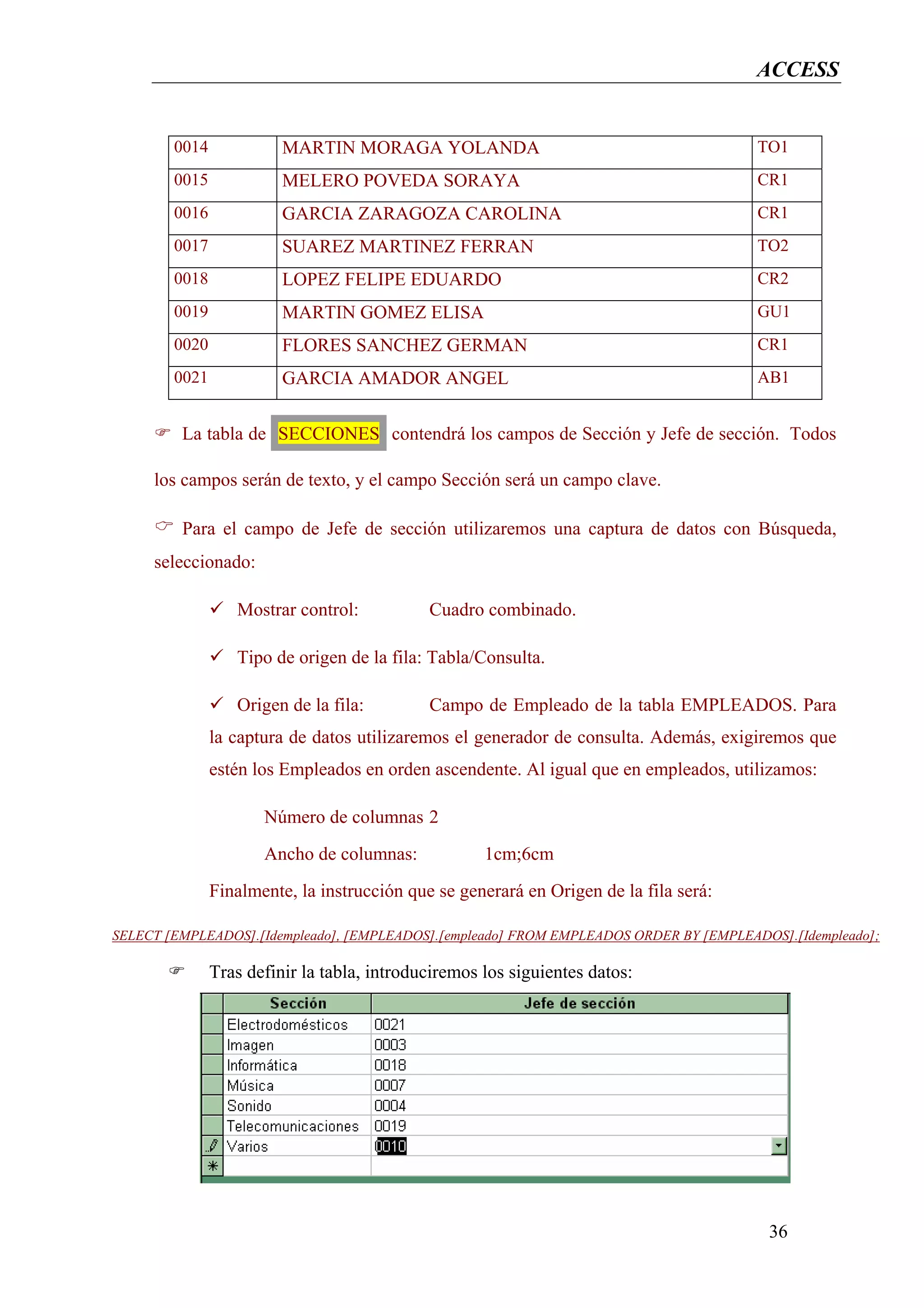 ACCESS


        0014             MARTIN MORAGA YOLANDA                                          TO1
        0015             MELERO POVEDA SORAYA                                           CR1
        0016             GARCIA ZARAGOZA CAROLINA                                       CR1
        0017             SUAREZ MARTINEZ FERRAN                                         TO2
        0018             LOPEZ FELIPE EDUARDO                                           CR2
        0019             MARTIN GOMEZ ELISA                                             GU1
        0020             FLORES SANCHEZ GERMAN                                          CR1
        0021             GARCIA AMADOR ANGEL                                            AB1


         La tabla de SECCIONES contendrá los campos de Sección y Jefe de sección. Todos

     los campos serán de texto, y el campo Sección será un campo clave.

         Para el campo de Jefe de sección utilizaremos una captura de datos con Búsqueda,
     seleccionado:

                  Mostrar control:           Cuadro combinado.

                  Tipo de origen de la fila: Tabla/Consulta.

                  Origen de la fila:         Campo de Empleado de la tabla EMPLEADOS. Para
               la captura de datos utilizaremos el generador de consulta. Además, exigiremos que
               estén los Empleados en orden ascendente. Al igual que en empleados, utilizamos:

                      Número de columnas 2
                      Ancho de columnas:             1cm;6cm
               Finalmente, la instrucción que se generará en Origen de la fila será:

SELECT [EMPLEADOS].[Idempleado], [EMPLEADOS].[empleado] FROM EMPLEADOS ORDER BY [EMPLEADOS].[Idempleado];

               Tras definir la tabla, introduciremos los siguientes datos:




                                                                                         36
 