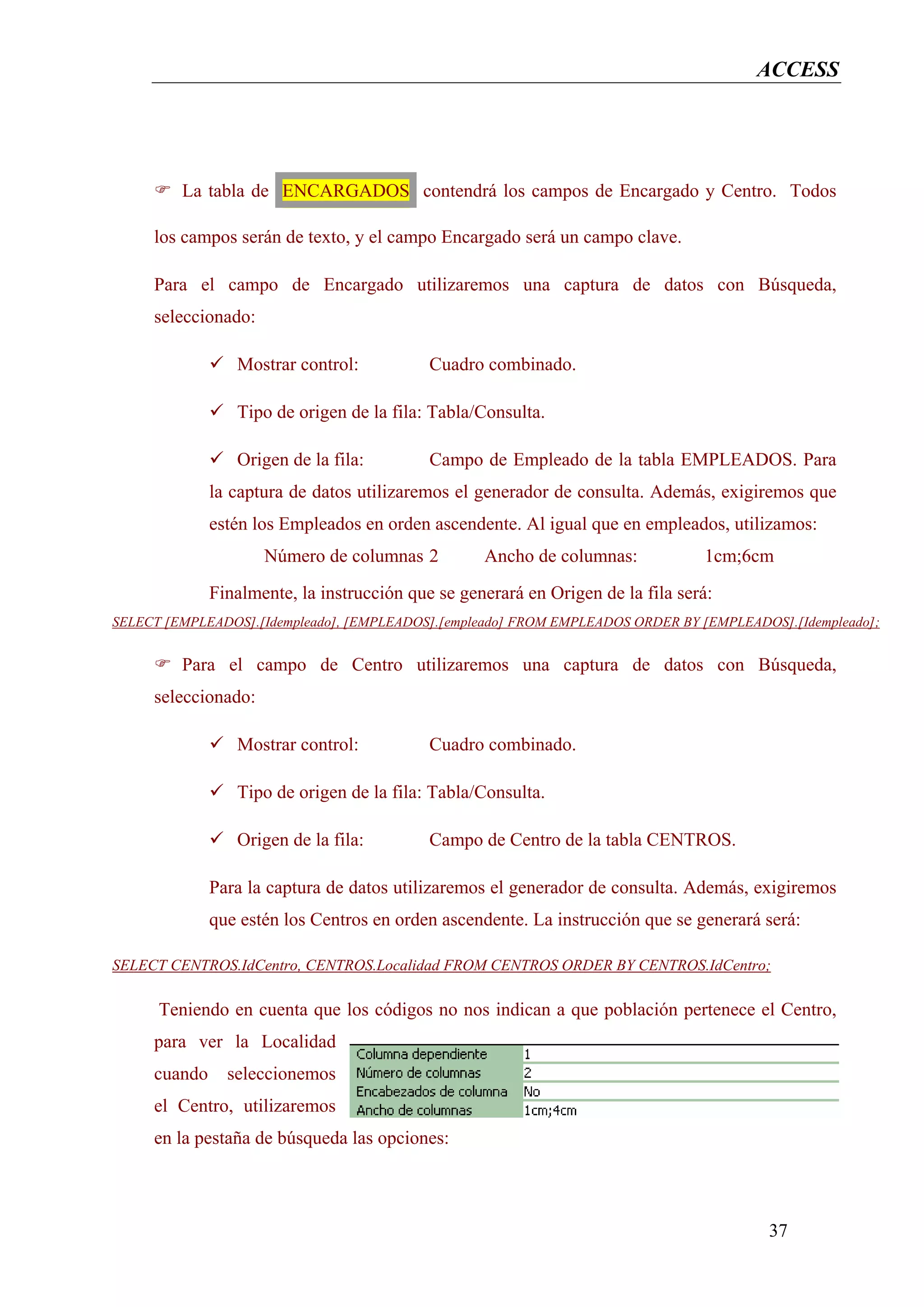 ACCESS




         La tabla de ENCARGADOS contendrá los campos de Encargado y Centro. Todos

     los campos serán de texto, y el campo Encargado será un campo clave.

     Para el campo de Encargado utilizaremos una captura de datos con Búsqueda,
     seleccionado:

                 Mostrar control:           Cuadro combinado.

                 Tipo de origen de la fila: Tabla/Consulta.

                 Origen de la fila:         Campo de Empleado de la tabla EMPLEADOS. Para
              la captura de datos utilizaremos el generador de consulta. Además, exigiremos que
              estén los Empleados en orden ascendente. Al igual que en empleados, utilizamos:
                     Número de columnas 2          Ancho de columnas:            1cm;6cm
              Finalmente, la instrucción que se generará en Origen de la fila será:
SELECT [EMPLEADOS].[Idempleado], [EMPLEADOS].[empleado] FROM EMPLEADOS ORDER BY [EMPLEADOS].[Idempleado];


         Para el campo de Centro utilizaremos una captura de datos con Búsqueda,
     seleccionado:

                 Mostrar control:           Cuadro combinado.

                 Tipo de origen de la fila: Tabla/Consulta.

                 Origen de la fila:         Campo de Centro de la tabla CENTROS.

              Para la captura de datos utilizaremos el generador de consulta. Además, exigiremos
              que estén los Centros en orden ascendente. La instrucción que se generará será:

SELECT CENTROS.IdCentro, CENTROS.Localidad FROM CENTROS ORDER BY CENTROS.IdCentro;

      Teniendo en cuenta que los códigos no nos indican a que población pertenece el Centro,
     para ver la Localidad
     cuando     seleccionemos
     el Centro, utilizaremos
     en la pestaña de búsqueda las opciones:



                                                                                         37
 