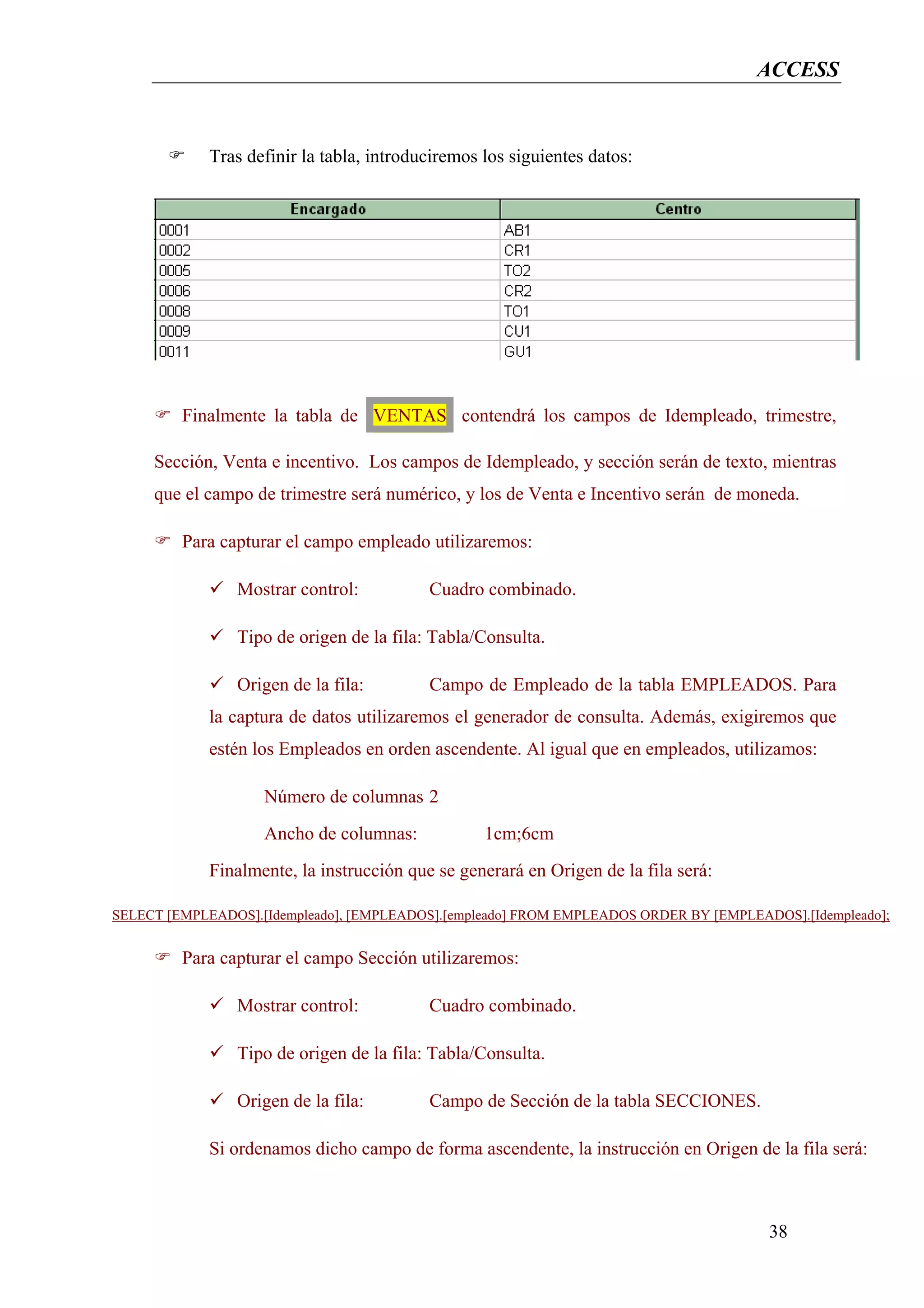 ACCESS


             Tras definir la tabla, introduciremos los siguientes datos:




         Finalmente la tabla de VENTAS contendrá los campos de Idempleado, trimestre,

     Sección, Venta e incentivo. Los campos de Idempleado, y sección serán de texto, mientras
     que el campo de trimestre será numérico, y los de Venta e Incentivo serán de moneda.

         Para capturar el campo empleado utilizaremos:

                Mostrar control:           Cuadro combinado.

                Tipo de origen de la fila: Tabla/Consulta.

                Origen de la fila:         Campo de Empleado de la tabla EMPLEADOS. Para
             la captura de datos utilizaremos el generador de consulta. Además, exigiremos que
             estén los Empleados en orden ascendente. Al igual que en empleados, utilizamos:

                    Número de columnas 2
                    Ancho de columnas:             1cm;6cm
             Finalmente, la instrucción que se generará en Origen de la fila será:

SELECT [EMPLEADOS].[Idempleado], [EMPLEADOS].[empleado] FROM EMPLEADOS ORDER BY [EMPLEADOS].[Idempleado];


         Para capturar el campo Sección utilizaremos:

                Mostrar control:           Cuadro combinado.

                Tipo de origen de la fila: Tabla/Consulta.

                Origen de la fila:         Campo de Sección de la tabla SECCIONES.

             Si ordenamos dicho campo de forma ascendente, la instrucción en Origen de la fila será:



                                                                                        38
 