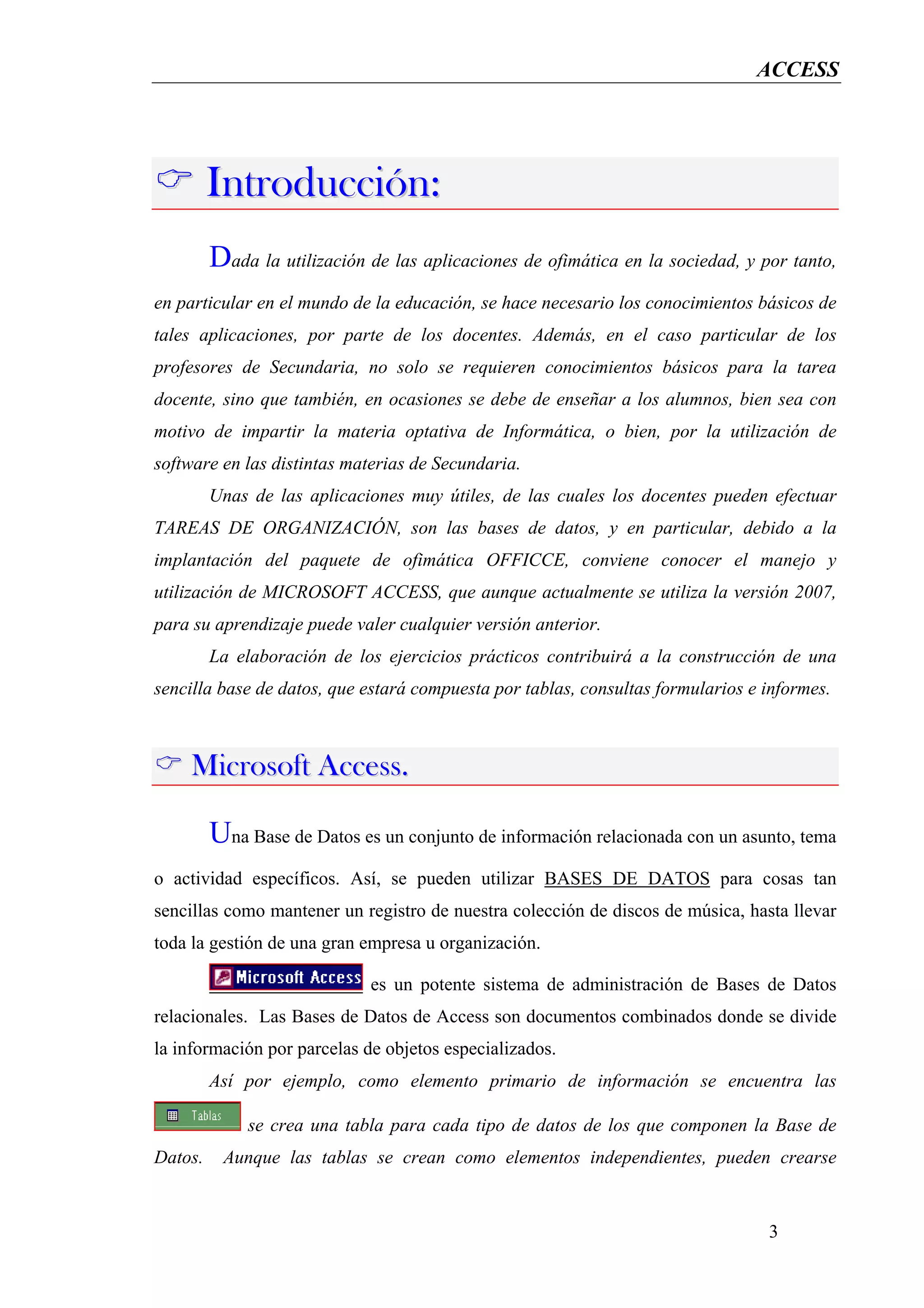 ACCESS




         Introducción:
         Dada la utilización de las aplicaciones de ofimática en la sociedad, y por tanto,
en particular en el mundo de la educación, se hace necesario los conocimientos básicos de
tales aplicaciones, por parte de los docentes. Además, en el caso particular de los
profesores de Secundaria, no solo se requieren conocimientos básicos para la tarea
docente, sino que también, en ocasiones se debe de enseñar a los alumnos, bien sea con
motivo de impartir la materia optativa de Informática, o bien, por la utilización de
software en las distintas materias de Secundaria.
         Unas de las aplicaciones muy útiles, de las cuales los docentes pueden efectuar
TAREAS DE ORGANIZACIÓN, son las bases de datos, y en particular, debido a la
implantación del paquete de ofimática OFFICCE, conviene conocer el manejo y
utilización de MICROSOFT ACCESS, que aunque actualmente se utiliza la versión 2007,
para su aprendizaje puede valer cualquier versión anterior.
         La elaboración de los ejercicios prácticos contribuirá a la construcción de una
sencilla base de datos, que estará compuesta por tablas, consultas formularios e informes.



    Microsoft Access.

         Una Base de Datos es un conjunto de información relacionada con un asunto, tema
o actividad específicos. Así, se pueden utilizar BASES DE DATOS para cosas tan
sencillas como mantener un registro de nuestra colección de discos de música, hasta llevar
toda la gestión de una gran empresa u organización.

                             es un potente sistema de administración de Bases de Datos
relacionales. Las Bases de Datos de Access son documentos combinados donde se divide
la información por parcelas de objetos especializados.
         Así por ejemplo, como elemento primario de información se encuentra las

              se crea una tabla para cada tipo de datos de los que componen la Base de
Datos.    Aunque las tablas se crean como elementos independientes, pueden crearse


                                                                                 3
 