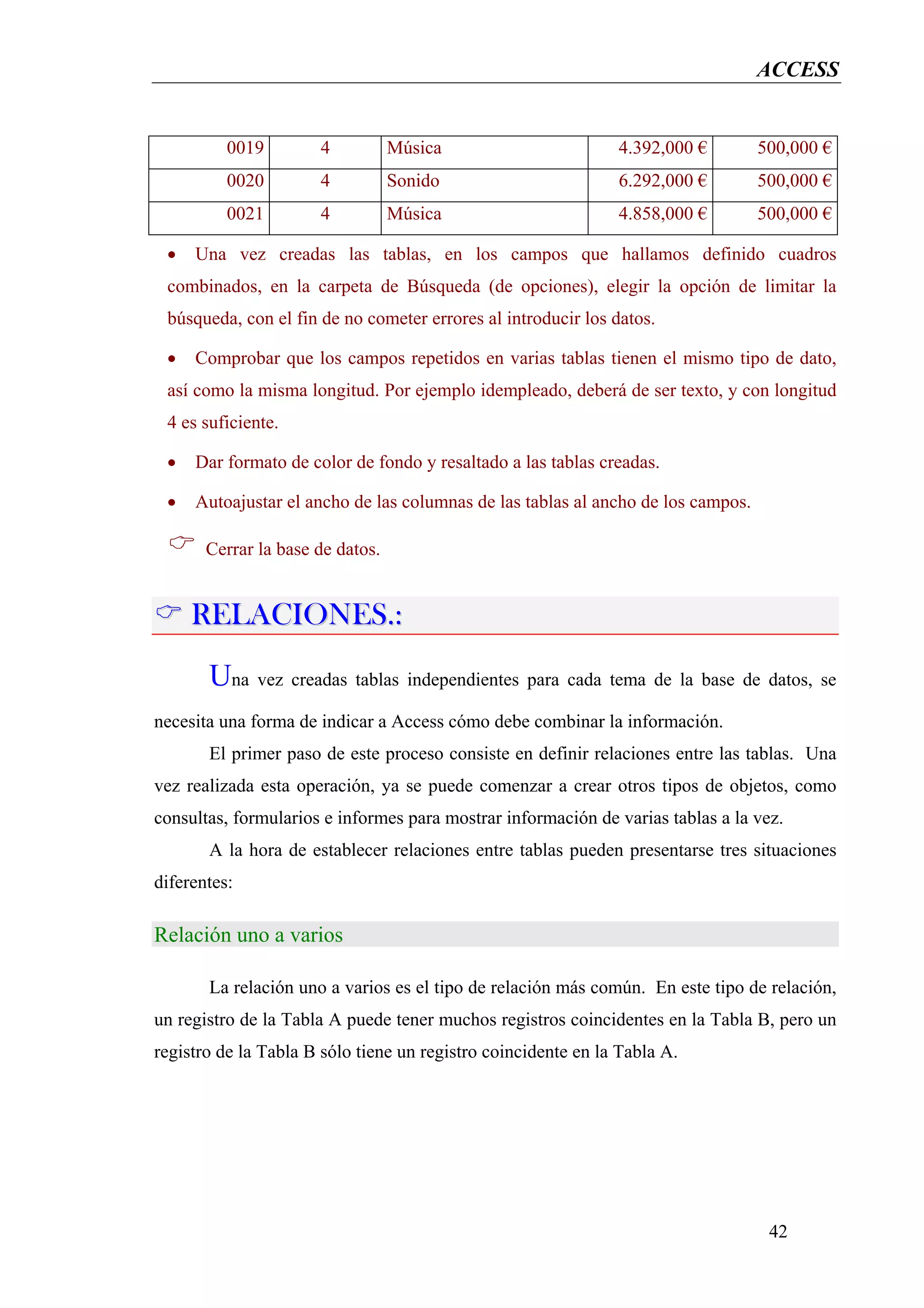 ACCESS


          0019        4           Música                       4.392,000 €        500,000 €
          0020        4           Sonido                       6.292,000 €        500,000 €
          0021        4           Música                       4.858,000 €        500,000 €

 •   Una vez creadas las tablas, en los campos que hallamos definido cuadros
 combinados, en la carpeta de Búsqueda (de opciones), elegir la opción de limitar la
 búsqueda, con el fin de no cometer errores al introducir los datos.

 •   Comprobar que los campos repetidos en varias tablas tienen el mismo tipo de dato,
 así como la misma longitud. Por ejemplo idempleado, deberá de ser texto, y con longitud
 4 es suficiente.

 •   Dar formato de color de fondo y resaltado a las tablas creadas.

 •   Autoajustar el ancho de las columnas de las tablas al ancho de los campos.

       Cerrar la base de datos.


     RELACIONES.:
       Una vez creadas tablas independientes para cada tema de la base de datos, se
necesita una forma de indicar a Access cómo debe combinar la información.
       El primer paso de este proceso consiste en definir relaciones entre las tablas. Una
vez realizada esta operación, ya se puede comenzar a crear otros tipos de objetos, como
consultas, formularios e informes para mostrar información de varias tablas a la vez.
       A la hora de establecer relaciones entre tablas pueden presentarse tres situaciones
diferentes:

Relación uno a varios

       La relación uno a varios es el tipo de relación más común. En este tipo de relación,
un registro de la Tabla A puede tener muchos registros coincidentes en la Tabla B, pero un
registro de la Tabla B sólo tiene un registro coincidente en la Tabla A.




                                                                                   42
 