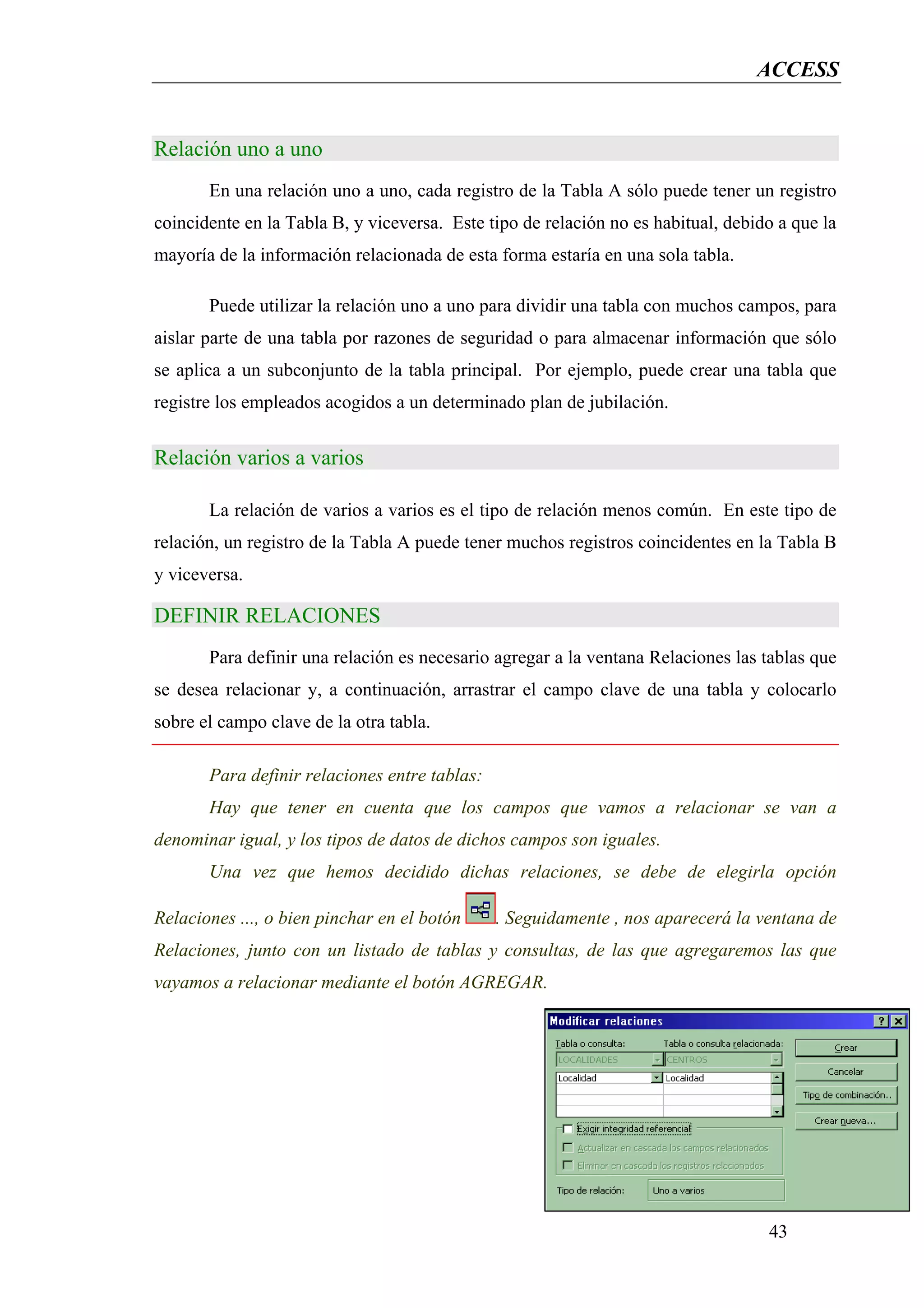 ACCESS


Relación uno a uno
       En una relación uno a uno, cada registro de la Tabla A sólo puede tener un registro
coincidente en la Tabla B, y viceversa. Este tipo de relación no es habitual, debido a que la
mayoría de la información relacionada de esta forma estaría en una sola tabla.

       Puede utilizar la relación uno a uno para dividir una tabla con muchos campos, para
aislar parte de una tabla por razones de seguridad o para almacenar información que sólo
se aplica a un subconjunto de la tabla principal. Por ejemplo, puede crear una tabla que
registre los empleados acogidos a un determinado plan de jubilación.


Relación varios a varios

       La relación de varios a varios es el tipo de relación menos común. En este tipo de
relación, un registro de la Tabla A puede tener muchos registros coincidentes en la Tabla B
y viceversa.

DEFINIR RELACIONES
       Para definir una relación es necesario agregar a la ventana Relaciones las tablas que
se desea relacionar y, a continuación, arrastrar el campo clave de una tabla y colocarlo
sobre el campo clave de la otra tabla.

       Para definir relaciones entre tablas:
       Hay que tener en cuenta que los campos que vamos a relacionar se van a
denominar igual, y los tipos de datos de dichos campos son iguales.
       Una vez que hemos decidido dichas relaciones, se debe de elegirla opción

Relaciones ..., o bien pinchar en el botón     . Seguidamente , nos aparecerá la ventana de
Relaciones, junto con un listado de tablas y consultas, de las que agregaremos las que
vayamos a relacionar mediante el botón AGREGAR.




                                                                                   43
 