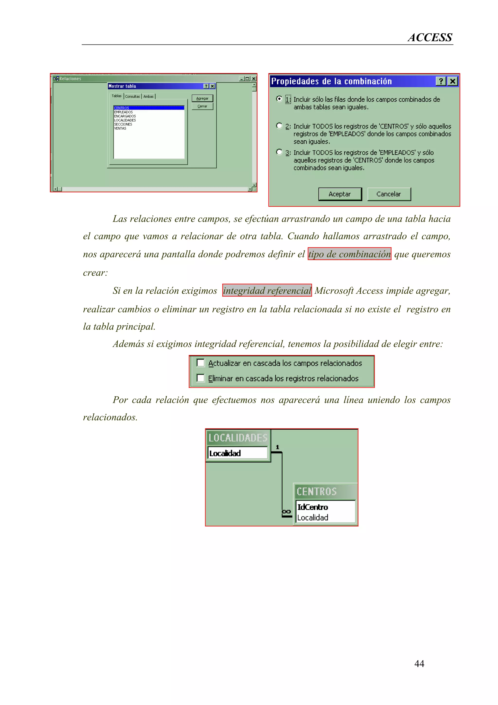 ACCESS




         Las relaciones entre campos, se efectúan arrastrando un campo de una tabla hacia
el campo que vamos a relacionar de otra tabla. Cuando hallamos arrastrado el campo,
nos aparecerá una pantalla donde podremos definir el tipo de combinación que queremos
crear:
         Si en la relación exigimos integridad referencial Microsoft Access impide agregar,
realizar cambios o eliminar un registro en la tabla relacionada si no existe el registro en
la tabla principal.
         Además si exigimos integridad referencial, tenemos la posibilidad de elegir entre:




         Por cada relación que efectuemos nos aparecerá una línea uniendo los campos
relacionados.




                                                                                   44
 