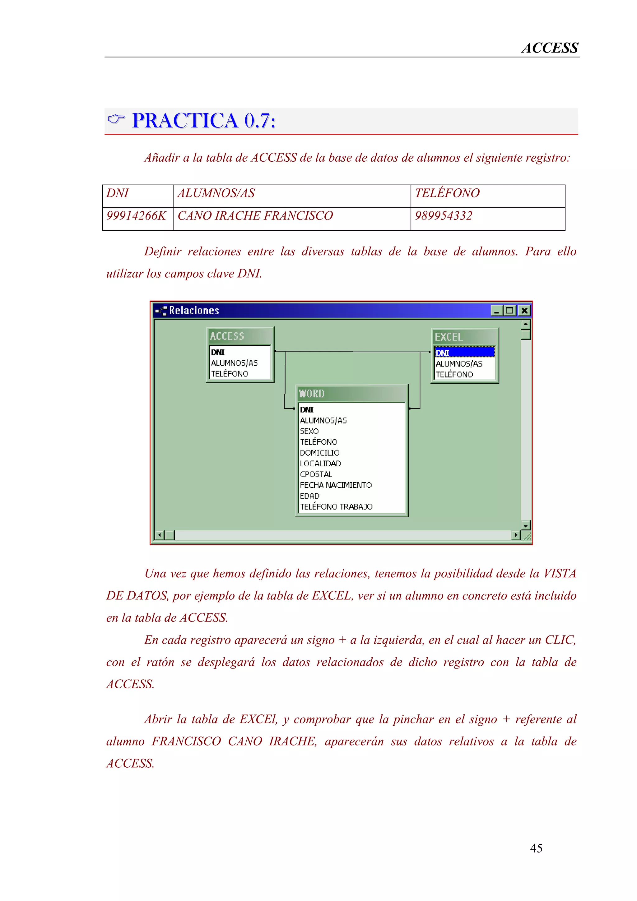 ACCESS




      PRACTICA 0.7:
       Añadir a la tabla de ACCESS de la base de datos de alumnos el siguiente registro:

DNI          ALUMNOS/AS                                   TELÉFONO
99914266K CANO IRACHE FRANCISCO                           989954332

       Definir relaciones entre las diversas tablas de la base de alumnos. Para ello
utilizar los campos clave DNI.




       Una vez que hemos definido las relaciones, tenemos la posibilidad desde la VISTA
DE DATOS, por ejemplo de la tabla de EXCEL, ver si un alumno en concreto está incluido
en la tabla de ACCESS.
       En cada registro aparecerá un signo + a la izquierda, en el cual al hacer un CLIC,
con el ratón se desplegará los datos relacionados de dicho registro con la tabla de
ACCESS.

       Abrir la tabla de EXCEl, y comprobar que la pinchar en el signo + referente al
alumno FRANCISCO CANO IRACHE, aparecerán sus datos relativos a la tabla de
ACCESS.




                                                                                45
 
