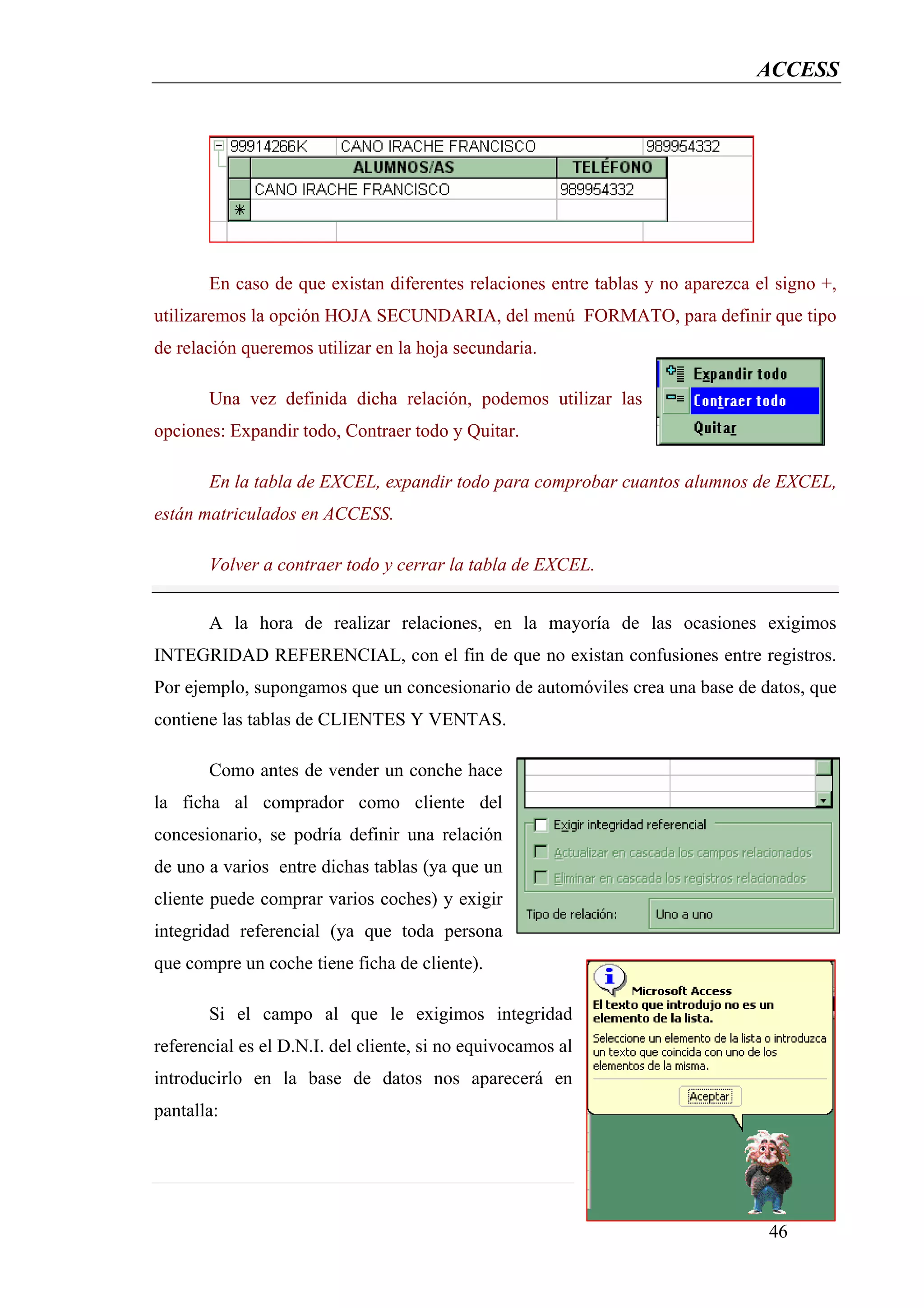 ACCESS




       En caso de que existan diferentes relaciones entre tablas y no aparezca el signo +,
utilizaremos la opción HOJA SECUNDARIA, del menú FORMATO, para definir que tipo
de relación queremos utilizar en la hoja secundaria.

       Una vez definida dicha relación, podemos utilizar las
opciones: Expandir todo, Contraer todo y Quitar.

       En la tabla de EXCEL, expandir todo para comprobar cuantos alumnos de EXCEL,
están matriculados en ACCESS.

       Volver a contraer todo y cerrar la tabla de EXCEL.


       A la hora de realizar relaciones, en la mayoría de las ocasiones exigimos
INTEGRIDAD REFERENCIAL, con el fin de que no existan confusiones entre registros.
Por ejemplo, supongamos que un concesionario de automóviles crea una base de datos, que
contiene las tablas de CLIENTES Y VENTAS.

       Como antes de vender un conche hace
la ficha al comprador como cliente del
concesionario, se podría definir una relación
de uno a varios entre dichas tablas (ya que un
cliente puede comprar varios coches) y exigir
integridad referencial (ya que toda persona
que compre un coche tiene ficha de cliente).

       Si el campo al que le exigimos integridad
referencial es el D.N.I. del cliente, si no equivocamos al
introducirlo en la base de datos nos aparecerá en
pantalla:




                                                                                 46
 