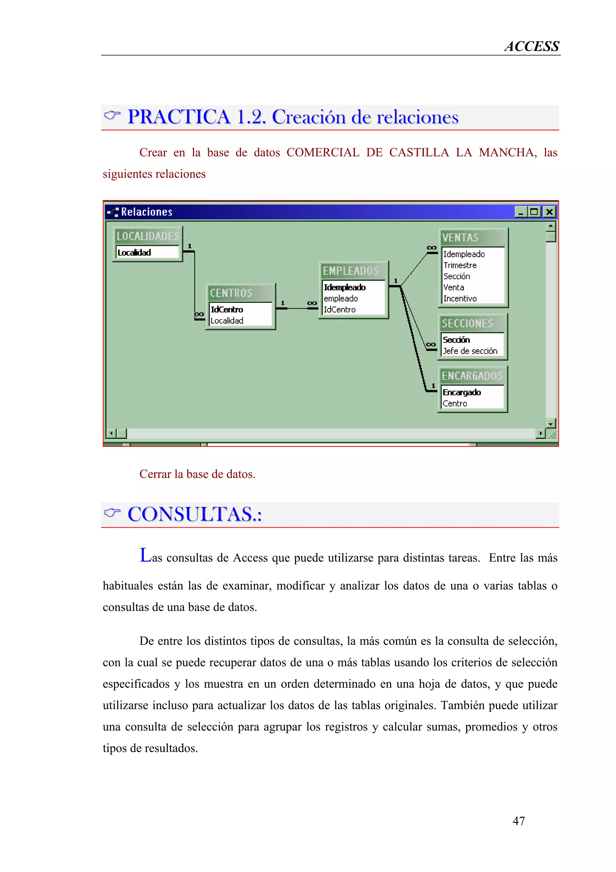 ACCESS




     PRACTICA 1.2. Creación de relaciones
       Crear en la base de datos COMERCIAL DE CASTILLA LA MANCHA, las
siguientes relaciones




       Cerrar la base de datos.


     CONSULTAS.:
       Las consultas de Access que puede utilizarse para distintas tareas.    Entre las más

habituales están las de examinar, modificar y analizar los datos de una o varias tablas o
consultas de una base de datos.

       De entre los distintos tipos de consultas, la más común es la consulta de selección,
con la cual se puede recuperar datos de una o más tablas usando los criterios de selección
especificados y los muestra en un orden determinado en una hoja de datos, y que puede
utilizarse incluso para actualizar los datos de las tablas originales. También puede utilizar
una consulta de selección para agrupar los registros y calcular sumas, promedios y otros
tipos de resultados.




                                                                                   47
 