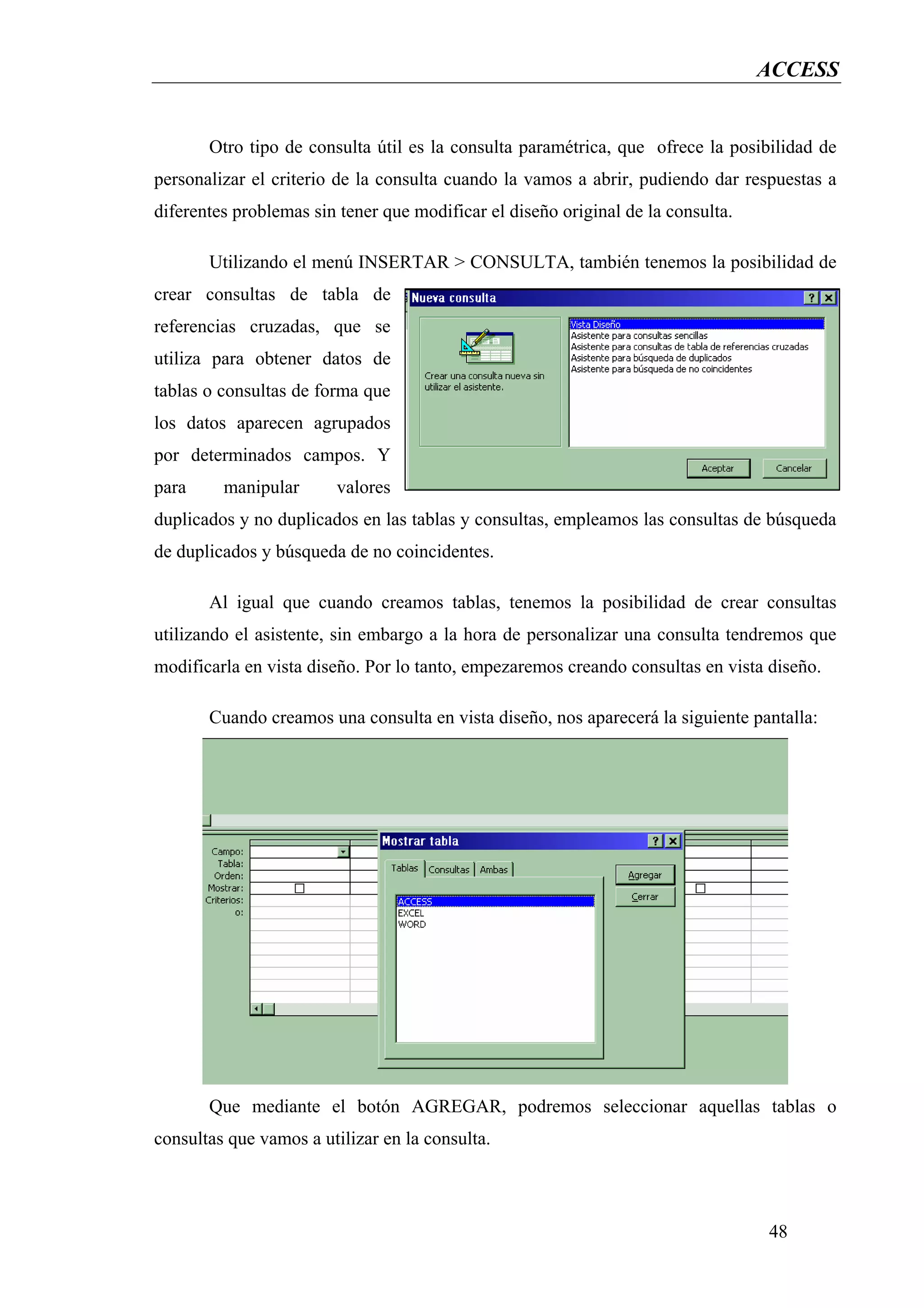 ACCESS


       Otro tipo de consulta útil es la consulta paramétrica, que ofrece la posibilidad de
personalizar el criterio de la consulta cuando la vamos a abrir, pudiendo dar respuestas a
diferentes problemas sin tener que modificar el diseño original de la consulta.

       Utilizando el menú INSERTAR > CONSULTA, también tenemos la posibilidad de
crear consultas de tabla de
referencias cruzadas, que se
utiliza para obtener datos de
tablas o consultas de forma que
los datos aparecen agrupados
por determinados campos. Y
para     manipular      valores
duplicados y no duplicados en las tablas y consultas, empleamos las consultas de búsqueda
de duplicados y búsqueda de no coincidentes.

       Al igual que cuando creamos tablas, tenemos la posibilidad de crear consultas
utilizando el asistente, sin embargo a la hora de personalizar una consulta tendremos que
modificarla en vista diseño. Por lo tanto, empezaremos creando consultas en vista diseño.

       Cuando creamos una consulta en vista diseño, nos aparecerá la siguiente pantalla:




       Que mediante el botón AGREGAR, podremos seleccionar aquellas tablas o
consultas que vamos a utilizar en la consulta.



                                                                                  48
 
