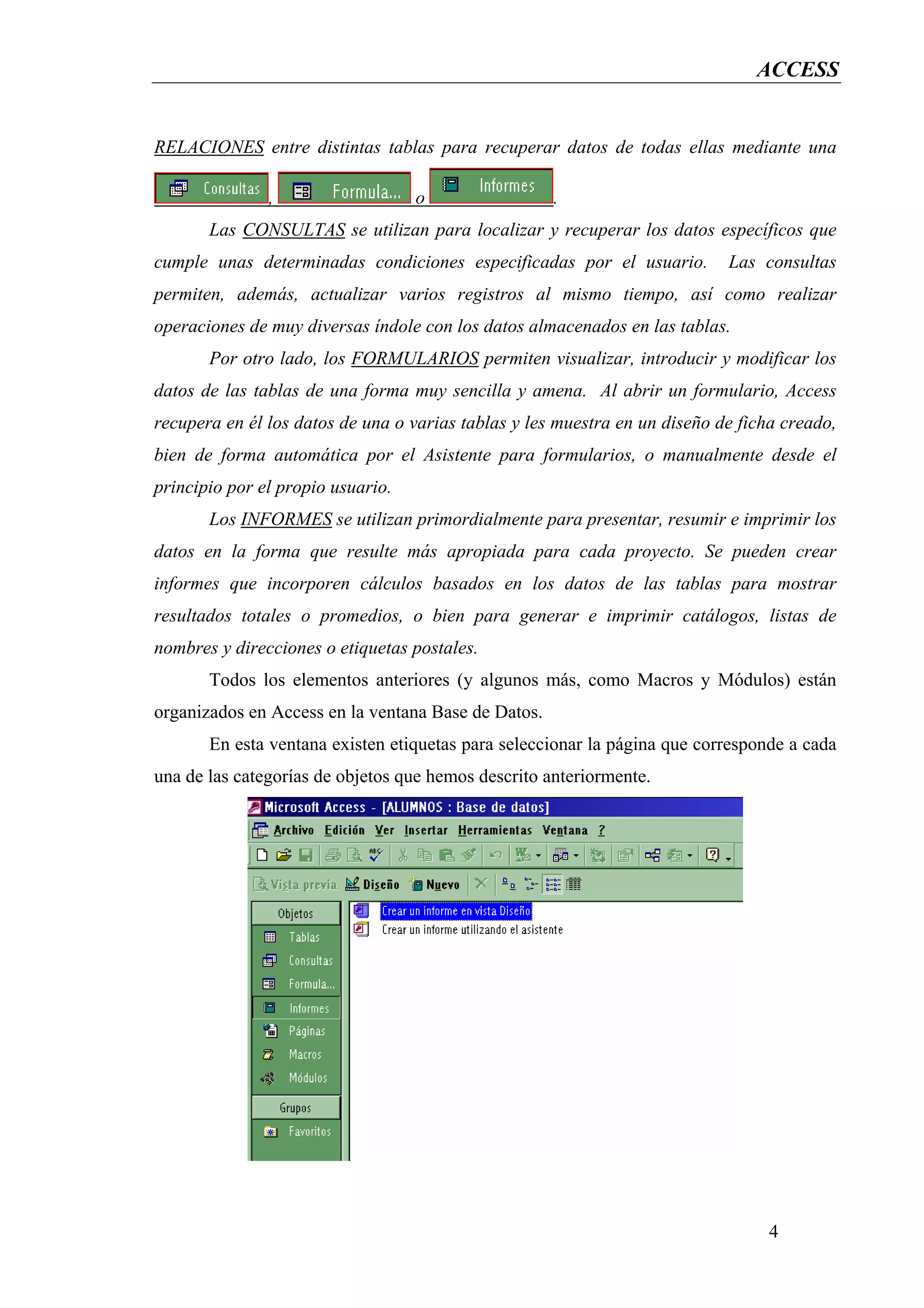 ACCESS


RELACIONES entre distintas tablas para recuperar datos de todas ellas mediante una

               ,                   o                 .
       Las CONSULTAS se utilizan para localizar y recuperar los datos específicos que
cumple unas determinadas condiciones especificadas por el usuario.          Las consultas
permiten, además, actualizar varios registros al mismo tiempo, así como realizar
operaciones de muy diversas índole con los datos almacenados en las tablas.
       Por otro lado, los FORMULARIOS permiten visualizar, introducir y modificar los
datos de las tablas de una forma muy sencilla y amena. Al abrir un formulario, Access
recupera en él los datos de una o varias tablas y les muestra en un diseño de ficha creado,
bien de forma automática por el Asistente para formularios, o manualmente desde el
principio por el propio usuario.
       Los INFORMES se utilizan primordialmente para presentar, resumir e imprimir los
datos en la forma que resulte más apropiada para cada proyecto. Se pueden crear
informes que incorporen cálculos basados en los datos de las tablas para mostrar
resultados totales o promedios, o bien para generar e imprimir catálogos, listas de
nombres y direcciones o etiquetas postales.
       Todos los elementos anteriores (y algunos más, como Macros y Módulos) están
organizados en Access en la ventana Base de Datos.
       En esta ventana existen etiquetas para seleccionar la página que corresponde a cada
una de las categorías de objetos que hemos descrito anteriormente.




                                                                                  4
 