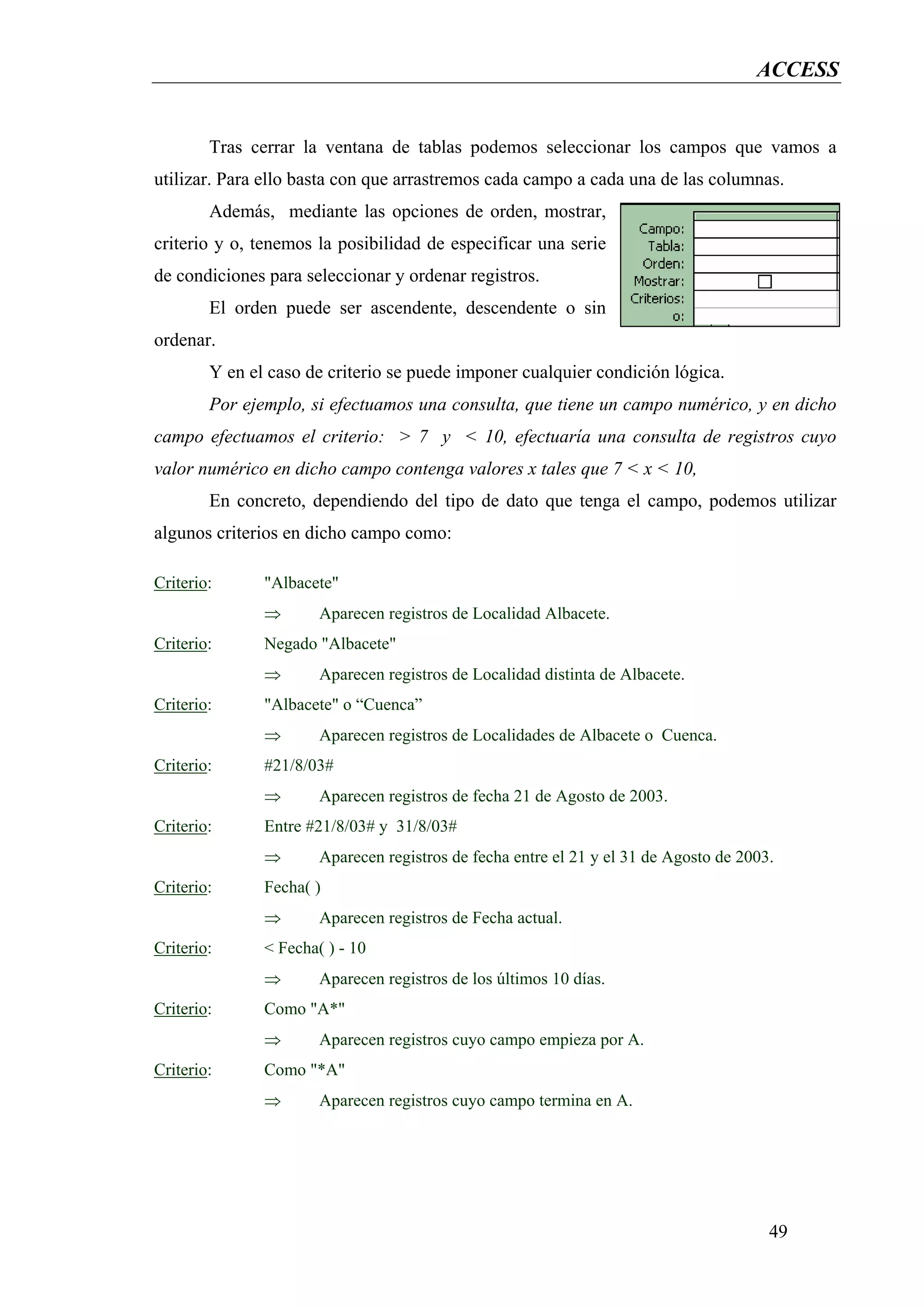 ACCESS


        Tras cerrar la ventana de tablas podemos seleccionar los campos que vamos a
utilizar. Para ello basta con que arrastremos cada campo a cada una de las columnas.
        Además, mediante las opciones de orden, mostrar,
criterio y o, tenemos la posibilidad de especificar una serie
de condiciones para seleccionar y ordenar registros.
        El orden puede ser ascendente, descendente o sin
ordenar.
        Y en el caso de criterio se puede imponer cualquier condición lógica.
        Por ejemplo, si efectuamos una consulta, que tiene un campo numérico, y en dicho
campo efectuamos el criterio: > 7 y < 10, efectuaría una consulta de registros cuyo
valor numérico en dicho campo contenga valores x tales que 7 < x < 10,
        En concreto, dependiendo del tipo de dato que tenga el campo, podemos utilizar
algunos criterios en dicho campo como:

Criterio:      "Albacete"
               ⇒       Aparecen registros de Localidad Albacete.
Criterio:      Negado "Albacete"
               ⇒       Aparecen registros de Localidad distinta de Albacete.
Criterio:      "Albacete" o “Cuenca”
               ⇒       Aparecen registros de Localidades de Albacete o Cuenca.
Criterio:      #21/8/03#
               ⇒       Aparecen registros de fecha 21 de Agosto de 2003.
Criterio:      Entre #21/8/03# y 31/8/03#
               ⇒       Aparecen registros de fecha entre el 21 y el 31 de Agosto de 2003.
Criterio:      Fecha( )
               ⇒       Aparecen registros de Fecha actual.
Criterio:      < Fecha( ) - 10
               ⇒       Aparecen registros de los últimos 10 días.
Criterio:      Como "A*"
               ⇒       Aparecen registros cuyo campo empieza por A.
Criterio:      Como "*A"
               ⇒       Aparecen registros cuyo campo termina en A.




                                                                                        49
 