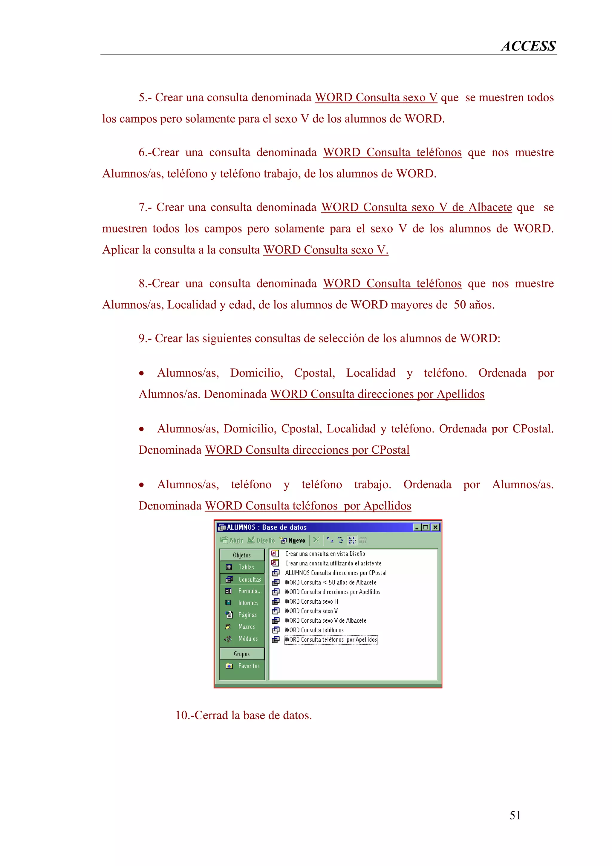 ACCESS


      5.- Crear una consulta denominada WORD Consulta sexo V que se muestren todos
los campos pero solamente para el sexo V de los alumnos de WORD.

      6.-Crear una consulta denominada WORD Consulta teléfonos que nos muestre
Alumnos/as, teléfono y teléfono trabajo, de los alumnos de WORD.

      7.- Crear una consulta denominada WORD Consulta sexo V de Albacete que se
muestren todos los campos pero solamente para el sexo V de los alumnos de WORD.
Aplicar la consulta a la consulta WORD Consulta sexo V.

      8.-Crear una consulta denominada WORD Consulta teléfonos que nos muestre
Alumnos/as, Localidad y edad, de los alumnos de WORD mayores de 50 años.

      9.- Crear las siguientes consultas de selección de los alumnos de WORD:

      •   Alumnos/as, Domicilio, Cpostal, Localidad y teléfono. Ordenada por
      Alumnos/as. Denominada WORD Consulta direcciones por Apellidos

      •   Alumnos/as, Domicilio, Cpostal, Localidad y teléfono. Ordenada por CPostal.
      Denominada WORD Consulta direcciones por CPostal

      •   Alumnos/as, teléfono y teléfono trabajo. Ordenada por Alumnos/as.
      Denominada WORD Consulta teléfonos por Apellidos




             10.-Cerrad la base de datos.




                                                                                51
 