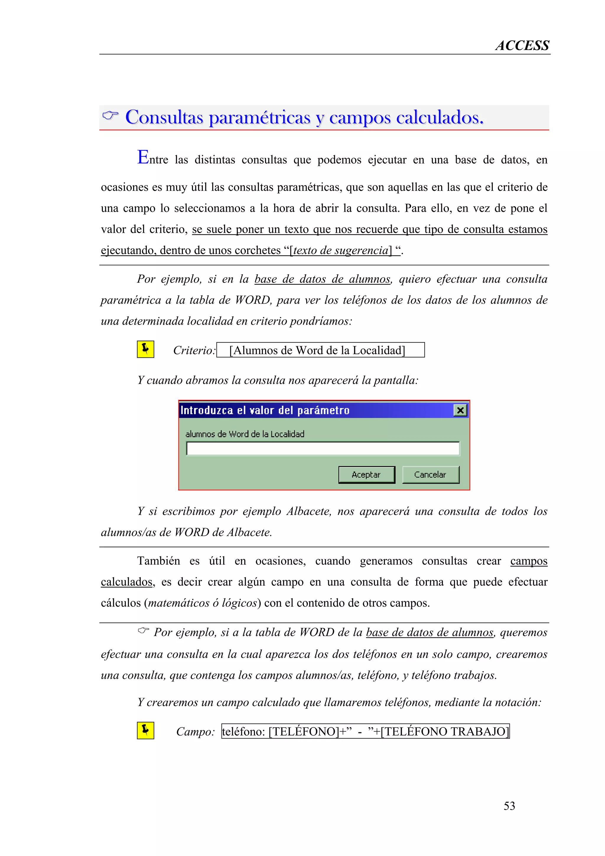 ACCESS




    Consultas paramétricas y campos calculados.
       Entre   las distintas consultas que podemos ejecutar en una base de datos, en

ocasiones es muy útil las consultas paramétricas, que son aquellas en las que el criterio de
una campo lo seleccionamos a la hora de abrir la consulta. Para ello, en vez de pone el
valor del criterio, se suele poner un texto que nos recuerde que tipo de consulta estamos
ejecutando, dentro de unos corchetes “[texto de sugerencia] “.

       Por ejemplo, si en la base de datos de alumnos, quiero efectuar una consulta
paramétrica a la tabla de WORD, para ver los teléfonos de los datos de los alumnos de
una determinada localidad en criterio pondríamos:

               Criterio:   [Alumnos de Word de la Localidad]      .




       Y cuando abramos la consulta nos aparecerá la pantalla:




       Y si escribimos por ejemplo Albacete, nos aparecerá una consulta de todos los
alumnos/as de WORD de Albacete.

       También es útil en ocasiones, cuando generamos consultas crear campos
calculados, es decir crear algún campo en una consulta de forma que puede efectuar
cálculos (matemáticos ó lógicos) con el contenido de otros campos.

          Por ejemplo, si a la tabla de WORD de la base de datos de alumnos, queremos
efectuar una consulta en la cual aparezca los dos teléfonos en un solo campo, crearemos
una consulta, que contenga los campos alumnos/as, teléfono, y teléfono trabajos.

       Y crearemos un campo calculado que llamaremos teléfonos, mediante la notación:

               Campo: teléfono: [TELÉFONO]+” - ”+[TELÉFONO TRABAJO]




                                                                                   53
 