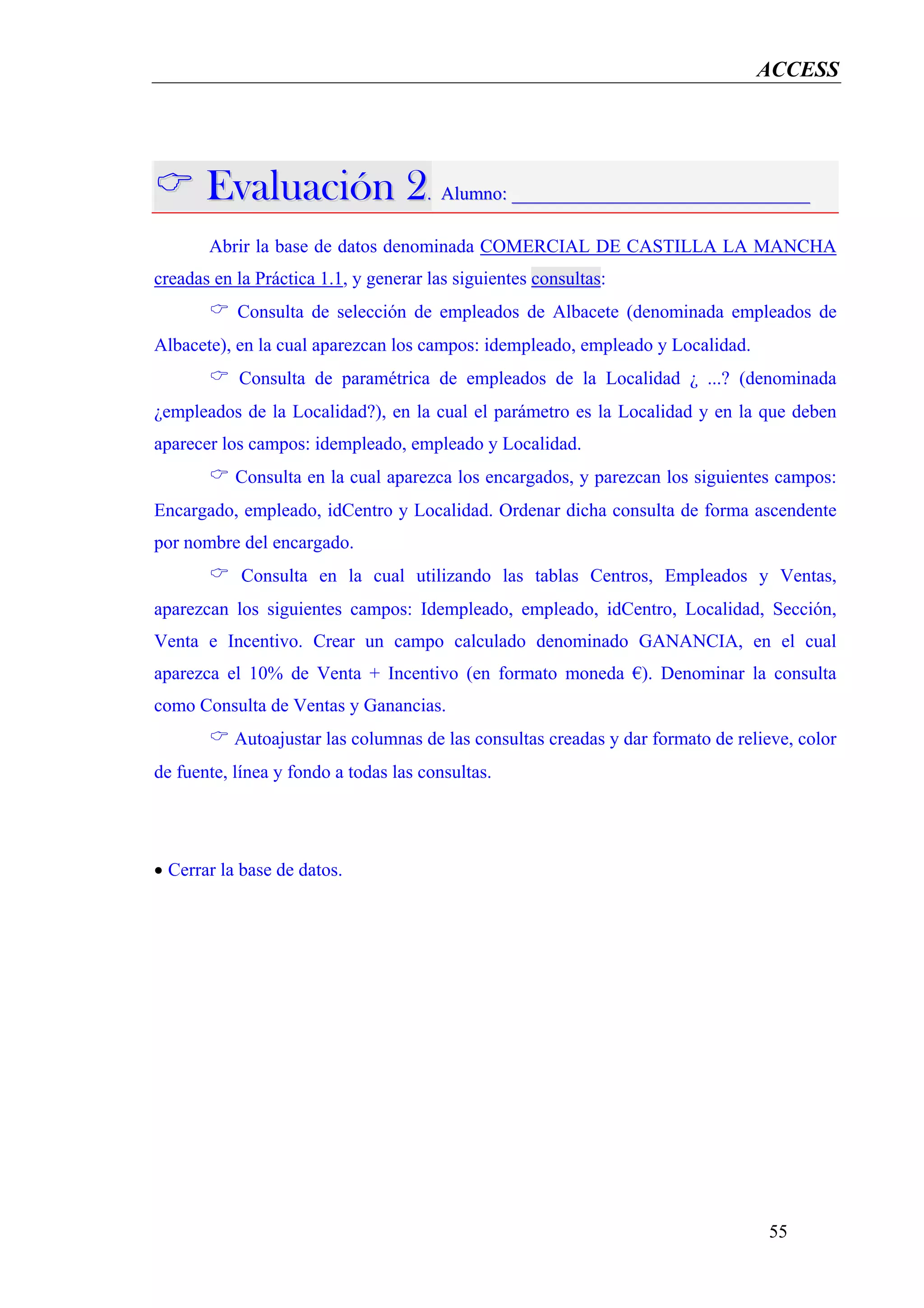 ACCESS




       Evaluación 2. Alumno: ________________________________
       Abrir la base de datos denominada COMERCIAL DE CASTILLA LA MANCHA
creadas en la Práctica 1.1, y generar las siguientes consultas:
           Consulta de selección de empleados de Albacete (denominada empleados de
Albacete), en la cual aparezcan los campos: idempleado, empleado y Localidad.
           Consulta de paramétrica de empleados de la Localidad ¿ ...? (denominada
¿empleados de la Localidad?), en la cual el parámetro es la Localidad y en la que deben
aparecer los campos: idempleado, empleado y Localidad.
           Consulta en la cual aparezca los encargados, y parezcan los siguientes campos:
Encargado, empleado, idCentro y Localidad. Ordenar dicha consulta de forma ascendente
por nombre del encargado.
            Consulta en la cual utilizando las tablas Centros, Empleados y Ventas,
aparezcan los siguientes campos: Idempleado, empleado, idCentro, Localidad, Sección,
Venta e Incentivo. Crear un campo calculado denominado GANANCIA, en el cual
aparezca el 10% de Venta + Incentivo (en formato moneda €). Denominar la consulta
como Consulta de Ventas y Ganancias.
           Autoajustar las columnas de las consultas creadas y dar formato de relieve, color
de fuente, línea y fondo a todas las consultas.




• Cerrar la base de datos.




                                                                                  55
 