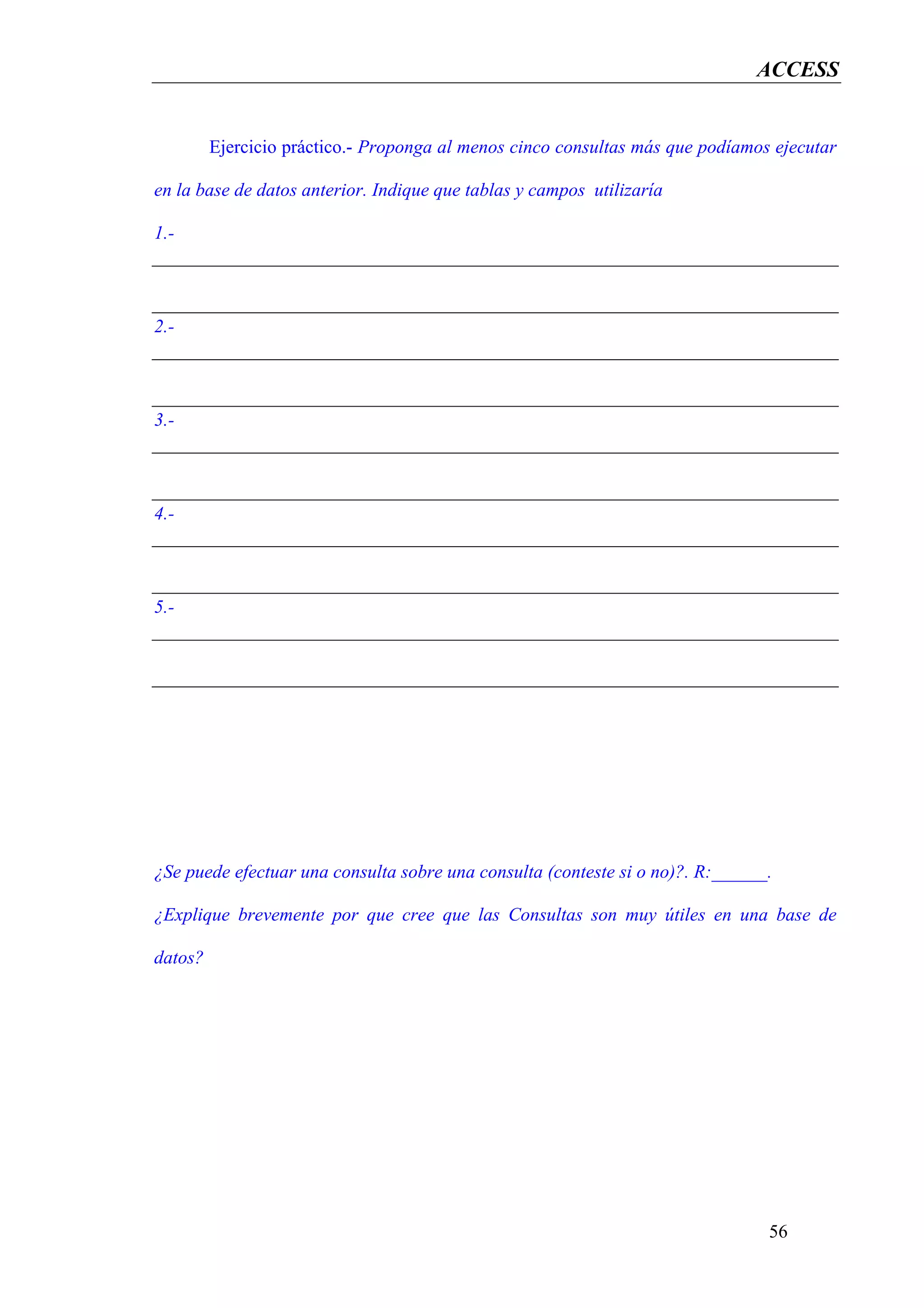 ACCESS


         Ejercicio práctico.- Proponga al menos cinco consultas más que podíamos ejecutar

en la base de datos anterior. Indique que tablas y campos utilizaría

1.-




2.-




3.-




4.-




5.-




¿Se puede efectuar una consulta sobre una consulta (conteste si o no)?. R:______.

¿Explique brevemente por que cree que las Consultas son muy útiles en una base de

datos?




                                                                                56
 