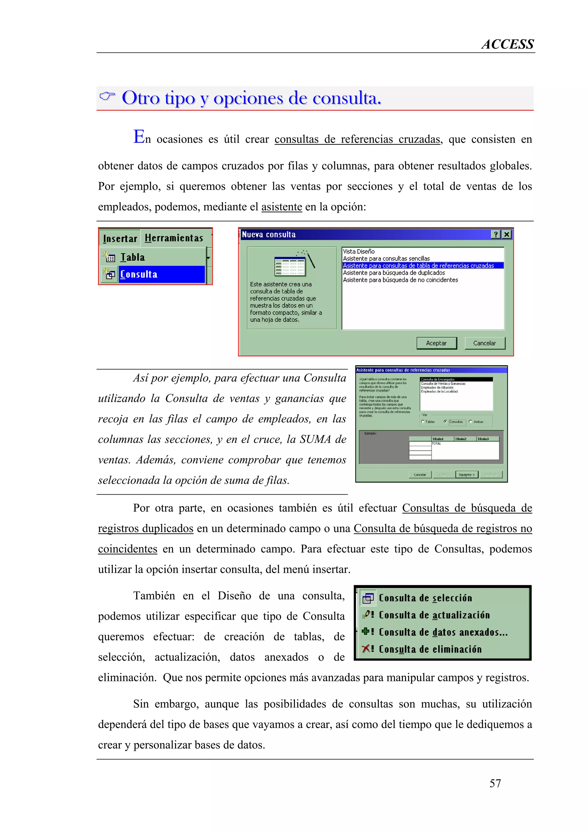 ACCESS



     Otro tipo y opciones de consulta.
       En ocasiones es útil crear consultas de referencias cruzadas, que consisten en
obtener datos de campos cruzados por filas y columnas, para obtener resultados globales.
Por ejemplo, si queremos obtener las ventas por secciones y el total de ventas de los
empleados, podemos, mediante el asistente en la opción:




       Así por ejemplo, para efectuar una Consulta
utilizando la Consulta de ventas y ganancias que
recoja en las filas el campo de empleados, en las
columnas las secciones, y en el cruce, la SUMA de
ventas. Además, conviene comprobar que tenemos
seleccionada la opción de suma de filas.

       Por otra parte, en ocasiones también es útil efectuar Consultas de búsqueda de
registros duplicados en un determinado campo o una Consulta de búsqueda de registros no
coincidentes en un determinado campo. Para efectuar este tipo de Consultas, podemos
utilizar la opción insertar consulta, del menú insertar.

       También en el Diseño de una consulta,
podemos utilizar especificar que tipo de Consulta
queremos efectuar: de creación de tablas, de
selección, actualización, datos anexados o de
eliminación. Que nos permite opciones más avanzadas para manipular campos y registros.

       Sin embargo, aunque las posibilidades de consultas son muchas, su utilización
dependerá del tipo de bases que vayamos a crear, así como del tiempo que le dediquemos a
crear y personalizar bases de datos.


                                                                               57
 