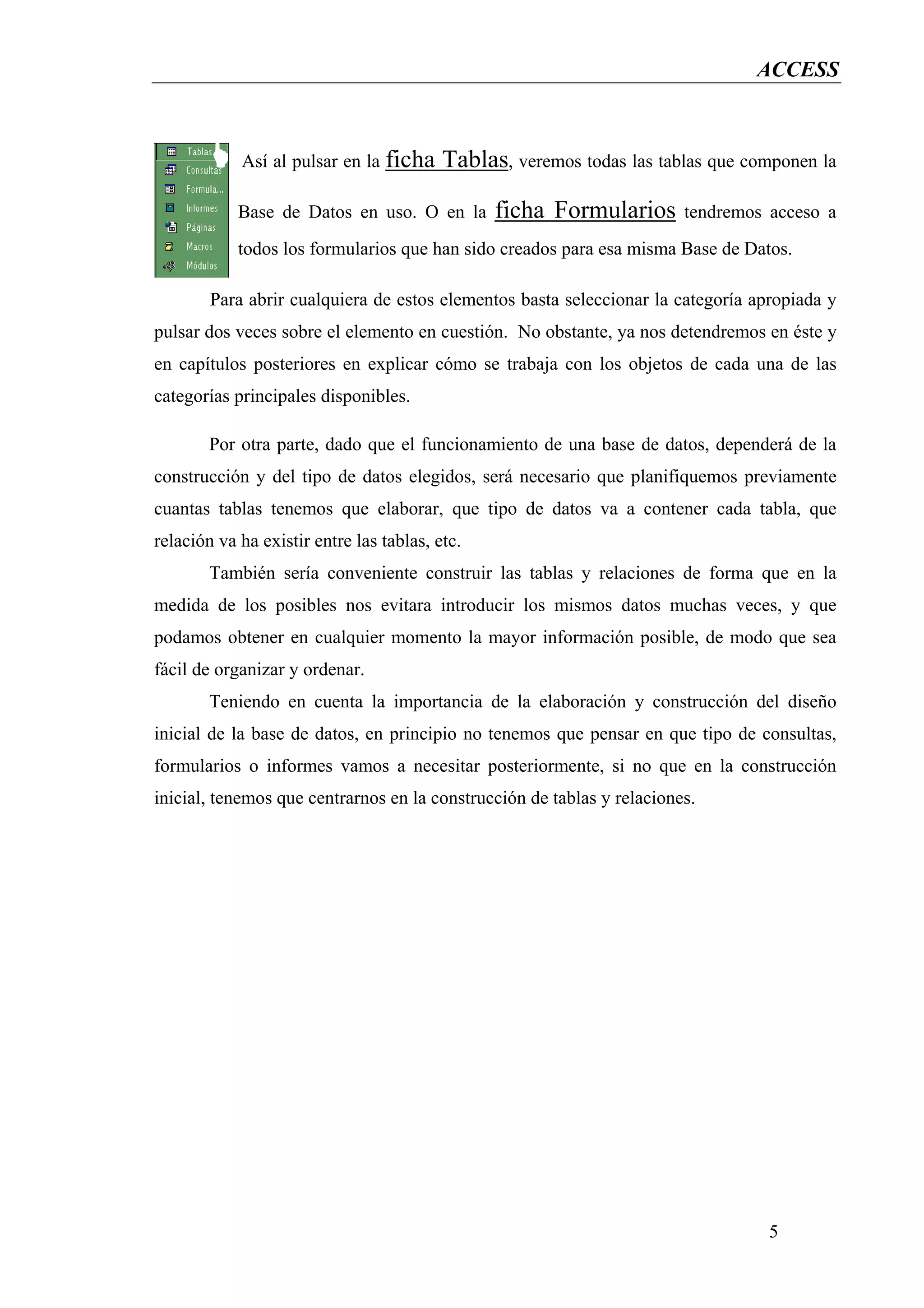 ACCESS



            Así al pulsar en la ficha     Tablas, veremos todas las tablas que componen la

            Base de Datos en uso. O en la       ficha Formularios       tendremos acceso a
            todos los formularios que han sido creados para esa misma Base de Datos.

        Para abrir cualquiera de estos elementos basta seleccionar la categoría apropiada y
pulsar dos veces sobre el elemento en cuestión. No obstante, ya nos detendremos en éste y
en capítulos posteriores en explicar cómo se trabaja con los objetos de cada una de las
categorías principales disponibles.

        Por otra parte, dado que el funcionamiento de una base de datos, dependerá de la
construcción y del tipo de datos elegidos, será necesario que planifiquemos previamente
cuantas tablas tenemos que elaborar, que tipo de datos va a contener cada tabla, que
relación va ha existir entre las tablas, etc.
        También sería conveniente construir las tablas y relaciones de forma que en la
medida de los posibles nos evitara introducir los mismos datos muchas veces, y que
podamos obtener en cualquier momento la mayor información posible, de modo que sea
fácil de organizar y ordenar.
        Teniendo en cuenta la importancia de la elaboración y construcción del diseño
inicial de la base de datos, en principio no tenemos que pensar en que tipo de consultas,
formularios o informes vamos a necesitar posteriormente, si no que en la construcción
inicial, tenemos que centrarnos en la construcción de tablas y relaciones.




                                                                                  5
 