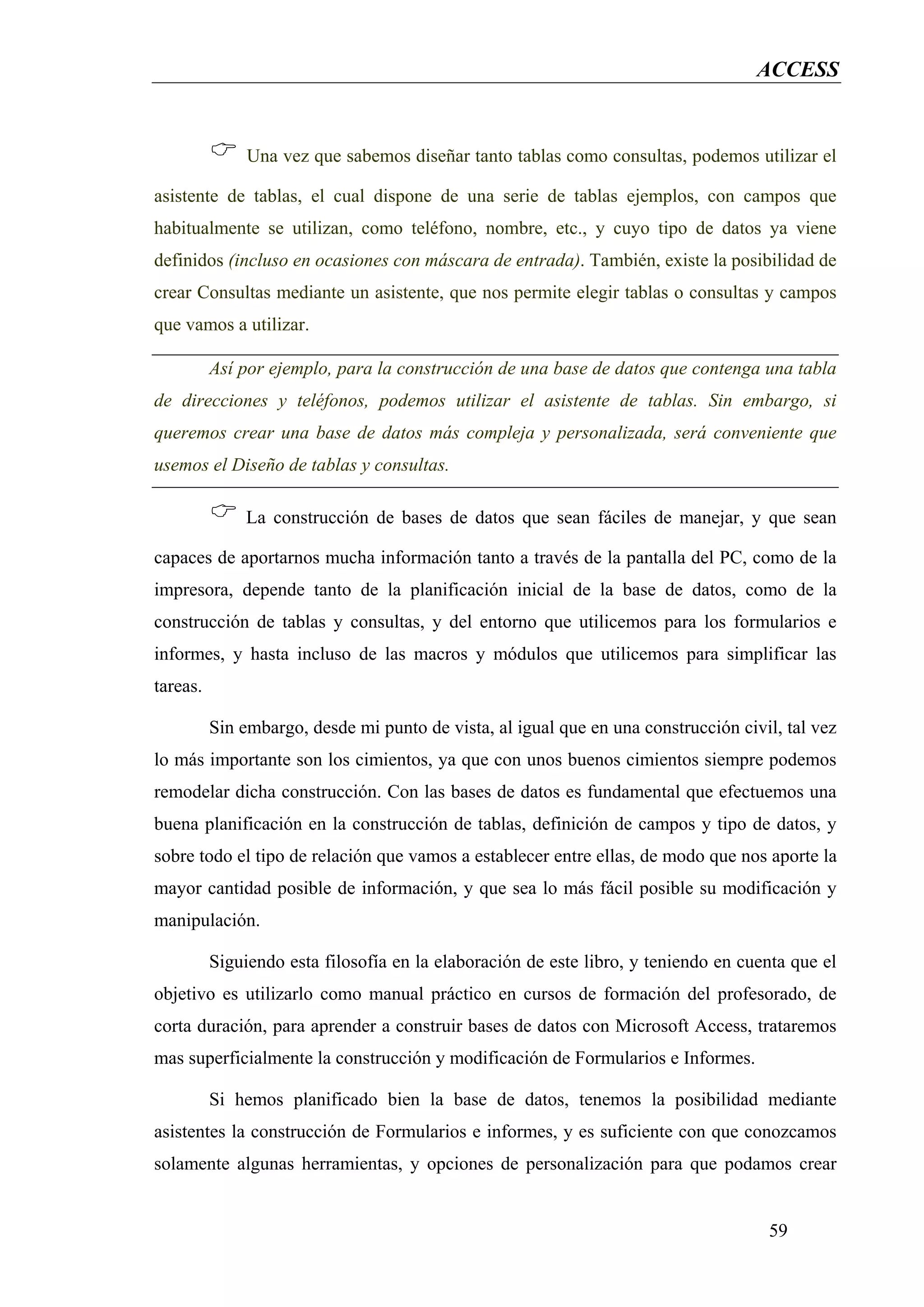 ACCESS


               Una vez que sabemos diseñar tanto tablas como consultas, podemos utilizar el

asistente de tablas, el cual dispone de una serie de tablas ejemplos, con campos que
habitualmente se utilizan, como teléfono, nombre, etc., y cuyo tipo de datos ya viene
definidos (incluso en ocasiones con máscara de entrada). También, existe la posibilidad de
crear Consultas mediante un asistente, que nos permite elegir tablas o consultas y campos
que vamos a utilizar.

          Así por ejemplo, para la construcción de una base de datos que contenga una tabla
de direcciones y teléfonos, podemos utilizar el asistente de tablas. Sin embargo, si
queremos crear una base de datos más compleja y personalizada, será conveniente que
usemos el Diseño de tablas y consultas.

              La construcción de bases de datos que sean fáciles de manejar, y que sean

capaces de aportarnos mucha información tanto a través de la pantalla del PC, como de la
impresora, depende tanto de la planificación inicial de la base de datos, como de la
construcción de tablas y consultas, y del entorno que utilicemos para los formularios e
informes, y hasta incluso de las macros y módulos que utilicemos para simplificar las
tareas.

          Sin embargo, desde mi punto de vista, al igual que en una construcción civil, tal vez
lo más importante son los cimientos, ya que con unos buenos cimientos siempre podemos
remodelar dicha construcción. Con las bases de datos es fundamental que efectuemos una
buena planificación en la construcción de tablas, definición de campos y tipo de datos, y
sobre todo el tipo de relación que vamos a establecer entre ellas, de modo que nos aporte la
mayor cantidad posible de información, y que sea lo más fácil posible su modificación y
manipulación.

          Siguiendo esta filosofía en la elaboración de este libro, y teniendo en cuenta que el
objetivo es utilizarlo como manual práctico en cursos de formación del profesorado, de
corta duración, para aprender a construir bases de datos con Microsoft Access, trataremos
mas superficialmente la construcción y modificación de Formularios e Informes.

          Si hemos planificado bien la base de datos, tenemos la posibilidad mediante
asistentes la construcción de Formularios e informes, y es suficiente con que conozcamos
solamente algunas herramientas, y opciones de personalización para que podamos crear


                                                                                     59
 