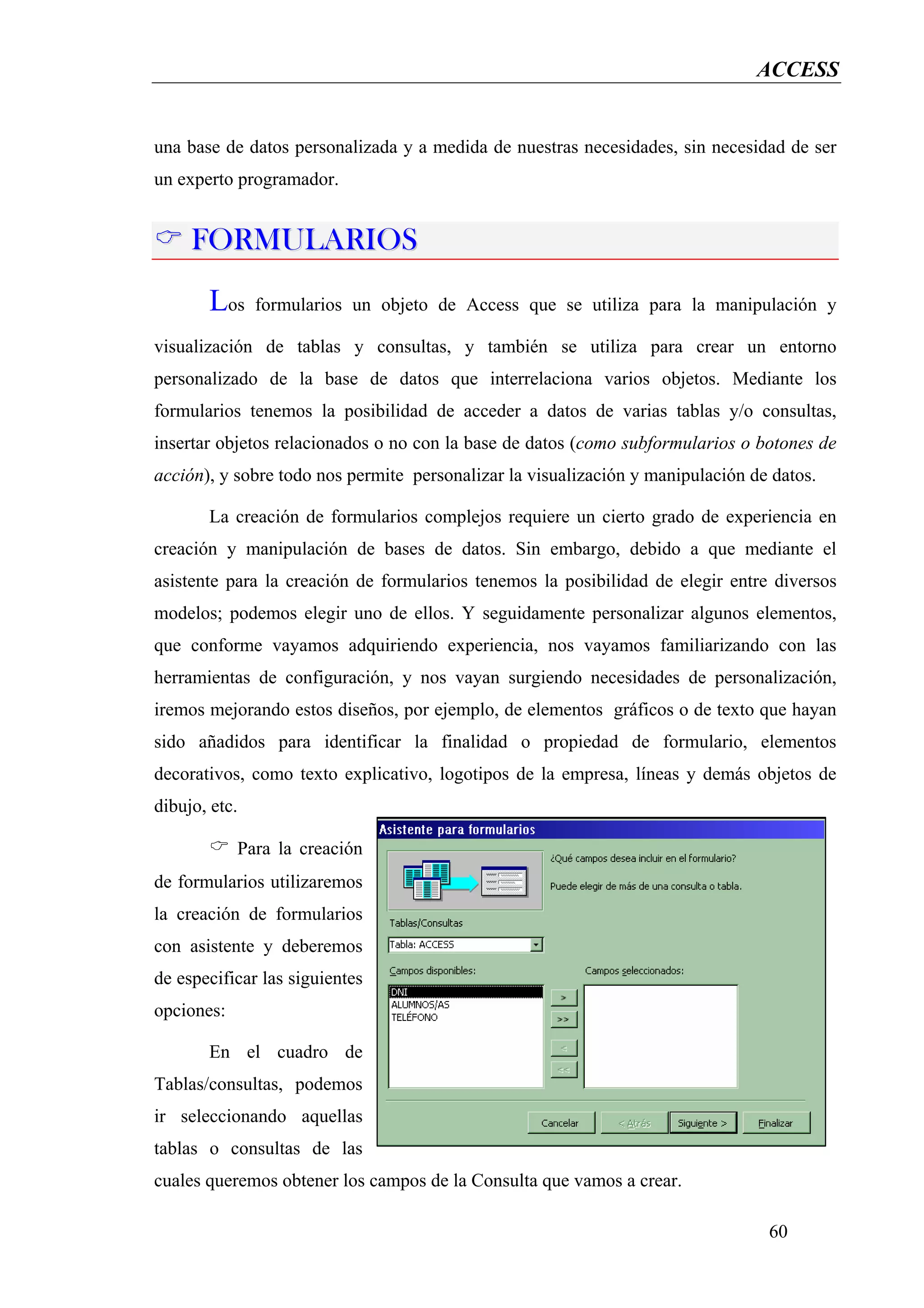 ACCESS


una base de datos personalizada y a medida de nuestras necesidades, sin necesidad de ser
un experto programador.


     FORMULARIOS
       Los     formularios un objeto de Access que se utiliza para la manipulación y

visualización de tablas y consultas, y también se utiliza para crear un entorno
personalizado de la base de datos que interrelaciona varios objetos. Mediante los
formularios tenemos la posibilidad de acceder a datos de varias tablas y/o consultas,
insertar objetos relacionados o no con la base de datos (como subformularios o botones de
acción), y sobre todo nos permite personalizar la visualización y manipulación de datos.

       La creación de formularios complejos requiere un cierto grado de experiencia en
creación y manipulación de bases de datos. Sin embargo, debido a que mediante el
asistente para la creación de formularios tenemos la posibilidad de elegir entre diversos
modelos; podemos elegir uno de ellos. Y seguidamente personalizar algunos elementos,
que conforme vayamos adquiriendo experiencia, nos vayamos familiarizando con las
herramientas de configuración, y nos vayan surgiendo necesidades de personalización,
iremos mejorando estos diseños, por ejemplo, de elementos gráficos o de texto que hayan
sido añadidos para identificar la finalidad o propiedad de formulario, elementos
decorativos, como texto explicativo, logotipos de la empresa, líneas y demás objetos de
dibujo, etc.

            Para la creación
de formularios utilizaremos
la creación de formularios
con asistente y deberemos
de especificar las siguientes
opciones:

       En el cuadro de
Tablas/consultas, podemos
ir seleccionando aquellas
tablas o consultas de las
cuales queremos obtener los campos de la Consulta que vamos a crear.

                                                                                 60
 