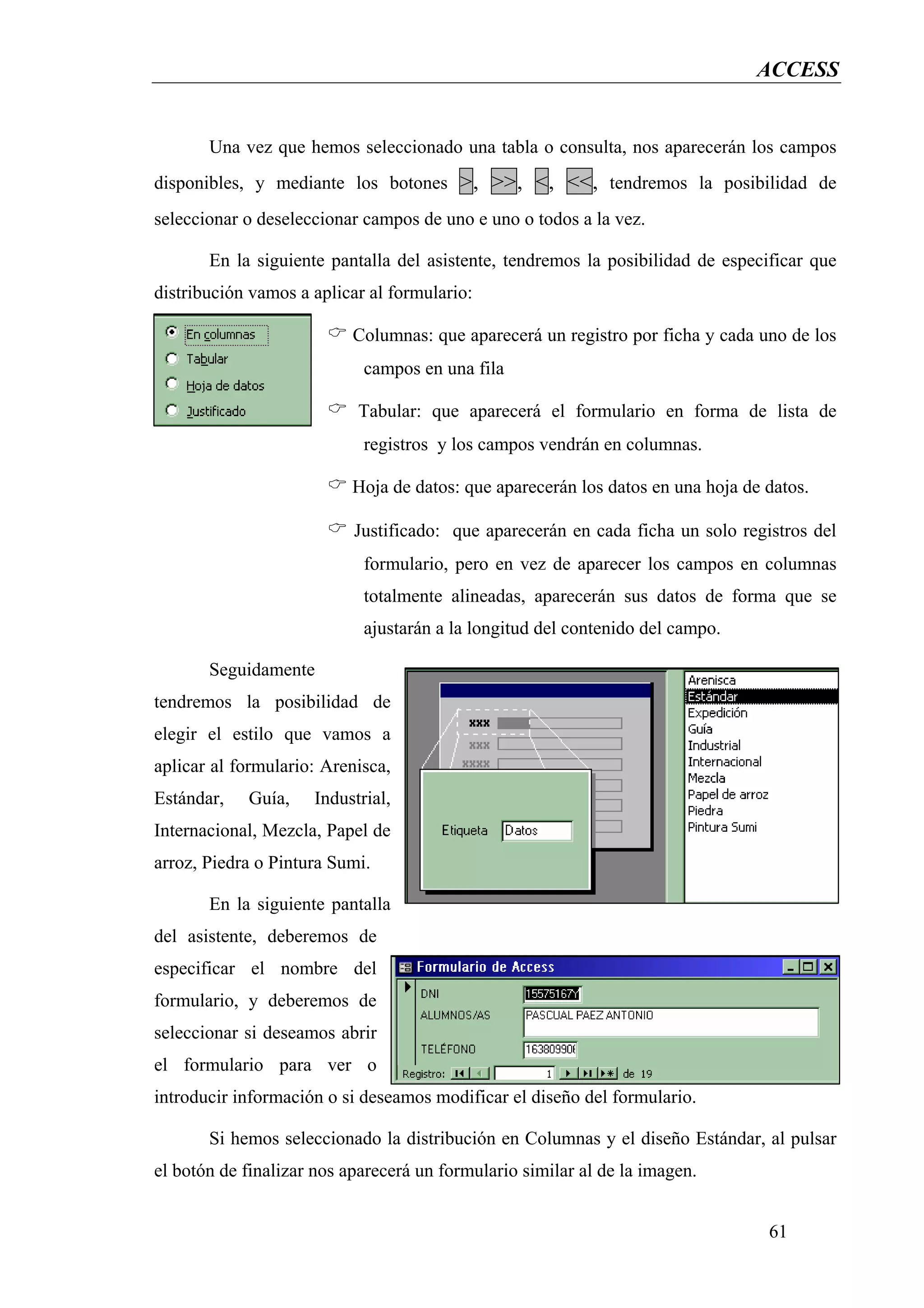 ACCESS


       Una vez que hemos seleccionado una tabla o consulta, nos aparecerán los campos
disponibles, y mediante los botones >, >>, <, <<, tendremos la posibilidad de
seleccionar o deseleccionar campos de uno e uno o todos a la vez.

       En la siguiente pantalla del asistente, tendremos la posibilidad de especificar que
distribución vamos a aplicar al formulario:

                           Columnas: que aparecerá un registro por ficha y cada uno de los
                            campos en una fila

                           Tabular: que aparecerá el formulario en forma de lista de
                            registros y los campos vendrán en columnas.

                           Hoja de datos: que aparecerán los datos en una hoja de datos.

                           Justificado: que aparecerán en cada ficha un solo registros del
                            formulario, pero en vez de aparecer los campos en columnas
                            totalmente alineadas, aparecerán sus datos de forma que se
                            ajustarán a la longitud del contenido del campo.

       Seguidamente
tendremos la posibilidad de
elegir el estilo que vamos a
aplicar al formulario: Arenisca,
Estándar,   Guía,    Industrial,
Internacional, Mezcla, Papel de
arroz, Piedra o Pintura Sumi.

       En la siguiente pantalla
del asistente, deberemos de
especificar el nombre del
formulario, y deberemos de
seleccionar si deseamos abrir
el formulario para ver o
introducir información o si deseamos modificar el diseño del formulario.

       Si hemos seleccionado la distribución en Columnas y el diseño Estándar, al pulsar
el botón de finalizar nos aparecerá un formulario similar al de la imagen.


                                                                                  61
 