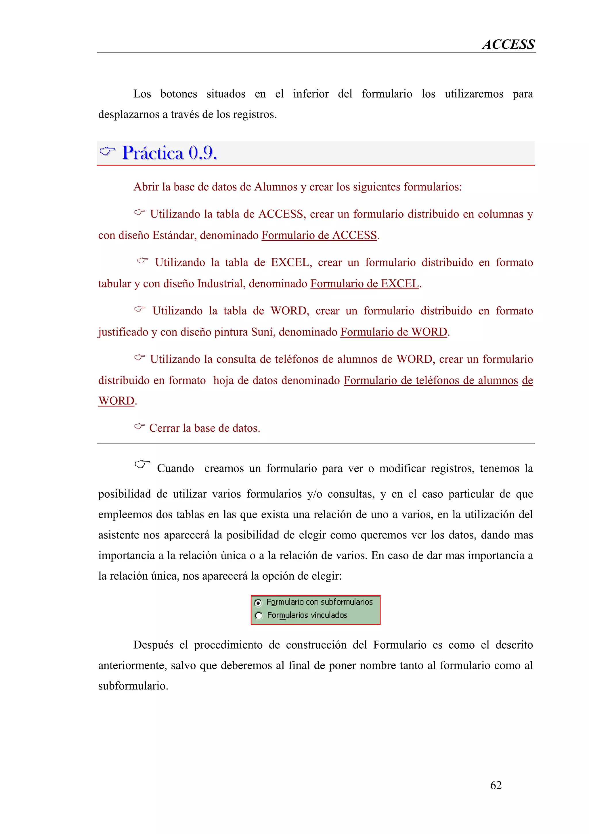 ACCESS


       Los botones situados en el inferior del formulario los utilizaremos para
desplazarnos a través de los registros.


     Práctica 0.9.
       Abrir la base de datos de Alumnos y crear los siguientes formularios:

           Utilizando la tabla de ACCESS, crear un formulario distribuido en columnas y
con diseño Estándar, denominado Formulario de ACCESS.

            Utilizando la tabla de EXCEL, crear un formulario distribuido en formato
tabular y con diseño Industrial, denominado Formulario de EXCEL.

           Utilizando la tabla de WORD, crear un formulario distribuido en formato
justificado y con diseño pintura Suní, denominado Formulario de WORD.

           Utilizando la consulta de teléfonos de alumnos de WORD, crear un formulario
distribuido en formato hoja de datos denominado Formulario de teléfonos de alumnos de
WORD.

           Cerrar la base de datos.


            Cuando creamos un formulario para ver o modificar registros, tenemos la

posibilidad de utilizar varios formularios y/o consultas, y en el caso particular de que
empleemos dos tablas en las que exista una relación de uno a varios, en la utilización del
asistente nos aparecerá la posibilidad de elegir como queremos ver los datos, dando mas
importancia a la relación única o a la relación de varios. En caso de dar mas importancia a
la relación única, nos aparecerá la opción de elegir:




       Después el procedimiento de construcción del Formulario es como el descrito
anteriormente, salvo que deberemos al final de poner nombre tanto al formulario como al
subformulario.




                                                                                  62
 