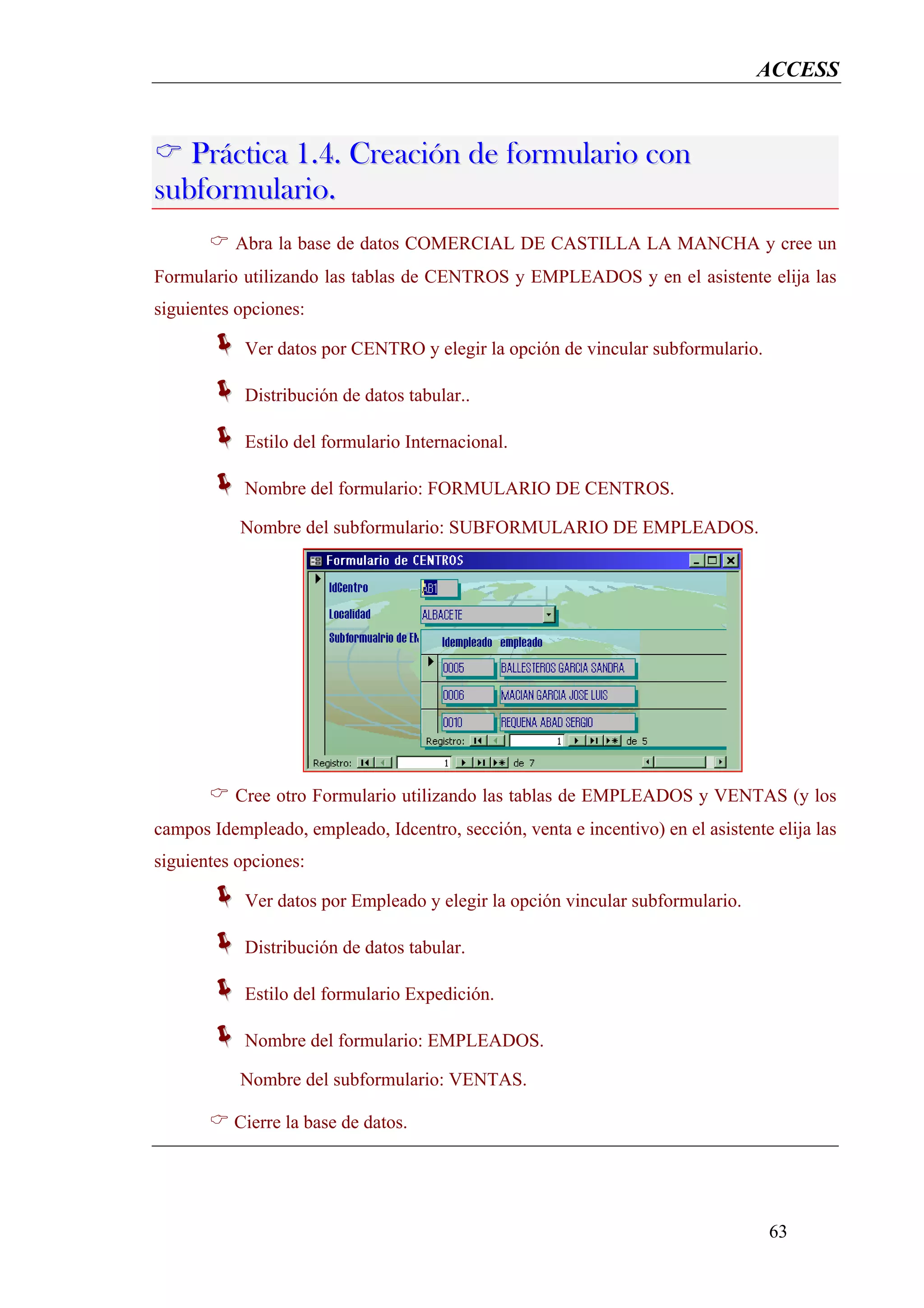 ACCESS


   Práctica 1.4. Creación de formulario con
subformulario.
          Abra la base de datos COMERCIAL DE CASTILLA LA MANCHA y cree un
Formulario utilizando las tablas de CENTROS y EMPLEADOS y en el asistente elija las
siguientes opciones:

            Ver datos por CENTRO y elegir la opción de vincular subformulario.

            Distribución de datos tabular..

            Estilo del formulario Internacional.

            Nombre del formulario: FORMULARIO DE CENTROS.

           Nombre del subformulario: SUBFORMULARIO DE EMPLEADOS.




          Cree otro Formulario utilizando las tablas de EMPLEADOS y VENTAS (y los
campos Idempleado, empleado, Idcentro, sección, venta e incentivo) en el asistente elija las
siguientes opciones:

            Ver datos por Empleado y elegir la opción vincular subformulario.

            Distribución de datos tabular.

            Estilo del formulario Expedición.

            Nombre del formulario: EMPLEADOS.

           Nombre del subformulario: VENTAS.

          Cierre la base de datos.




                                                                                  63
 
