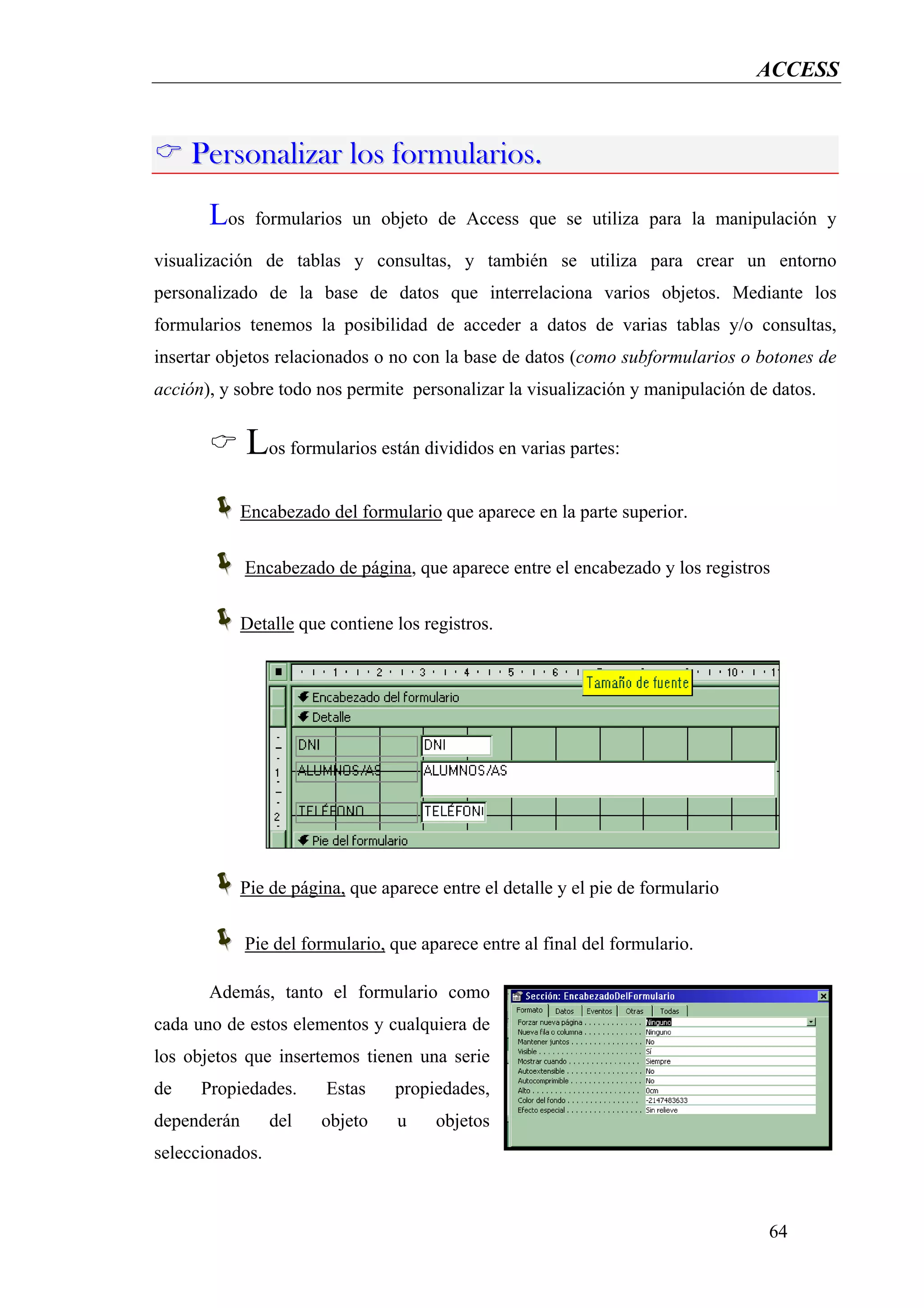 ACCESS



     Personalizar los formularios.
       Los     formularios un objeto de Access que se utiliza para la manipulación y

visualización de tablas y consultas, y también se utiliza para crear un entorno
personalizado de la base de datos que interrelaciona varios objetos. Mediante los
formularios tenemos la posibilidad de acceder a datos de varias tablas y/o consultas,
insertar objetos relacionados o no con la base de datos (como subformularios o botones de
acción), y sobre todo nos permite personalizar la visualización y manipulación de datos.


             Los formularios están divididos en varias partes:
             Encabezado del formulario que aparece en la parte superior.


             Encabezado de página, que aparece entre el encabezado y los registros


             Detalle que contiene los registros.




             Pie de página, que aparece entre el detalle y el pie de formulario


             Pie del formulario, que aparece entre al final del formulario.

       Además, tanto el formulario como
cada uno de estos elementos y cualquiera de
los objetos que insertemos tienen una serie
de    Propiedades.      Estas     propiedades,
dependerán       del    objeto    u     objetos
seleccionados.



                                                                                  64
 