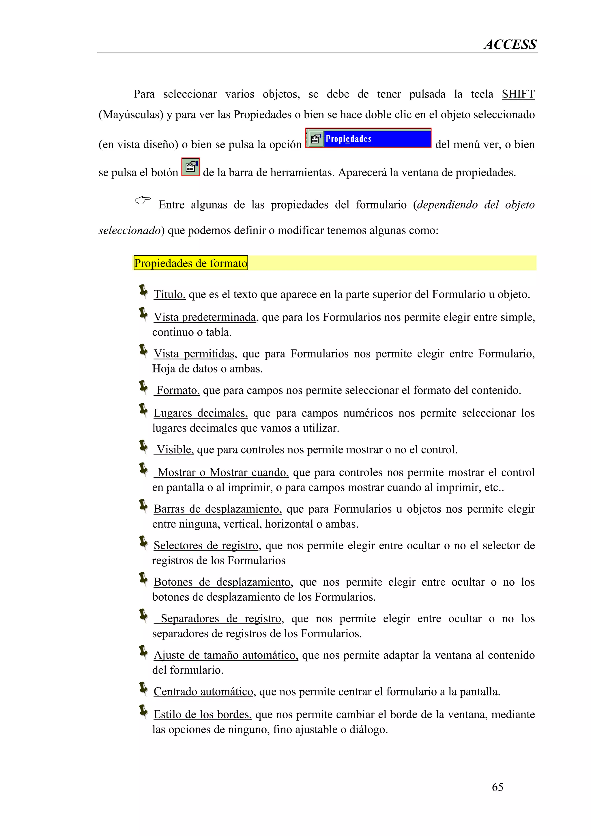 ACCESS


       Para seleccionar varios objetos, se debe de tener pulsada la tecla SHIFT
(Mayúsculas) y para ver las Propiedades o bien se hace doble clic en el objeto seleccionado

(en vista diseño) o bien se pulsa la opción                            del menú ver, o bien

se pulsa el botón     de la barra de herramientas. Aparecerá la ventana de propiedades.

            Entre algunas de las propiedades del formulario (dependiendo del objeto

seleccionado) que podemos definir o modificar tenemos algunas como:

       Propiedades de formato

           Título, que es el texto que aparece en la parte superior del Formulario u objeto.
           Vista predeterminada, que para los Formularios nos permite elegir entre simple,
           continuo o tabla.
           Vista permitidas, que para Formularios nos permite elegir entre Formulario,
           Hoja de datos o ambas.
            Formato, que para campos nos permite seleccionar el formato del contenido.
           Lugares decimales, que para campos numéricos nos permite seleccionar los
           lugares decimales que vamos a utilizar.
            Visible, que para controles nos permite mostrar o no el control.
            Mostrar o Mostrar cuando, que para controles nos permite mostrar el control
           en pantalla o al imprimir, o para campos mostrar cuando al imprimir, etc..
           Barras de desplazamiento, que para Formularios u objetos nos permite elegir
           entre ninguna, vertical, horizontal o ambas.
           Selectores de registro, que nos permite elegir entre ocultar o no el selector de
           registros de los Formularios
           Botones de desplazamiento, que nos permite elegir entre ocultar o no los
           botones de desplazamiento de los Formularios.
             Separadores de registro, que nos permite elegir entre ocultar o no los
           separadores de registros de los Formularios.
           Ajuste de tamaño automático, que nos permite adaptar la ventana al contenido
           del formulario.
           Centrado automático, que nos permite centrar el formulario a la pantalla.
           Estilo de los bordes, que nos permite cambiar el borde de la ventana, mediante
           las opciones de ninguno, fino ajustable o diálogo.



                                                                                   65
 