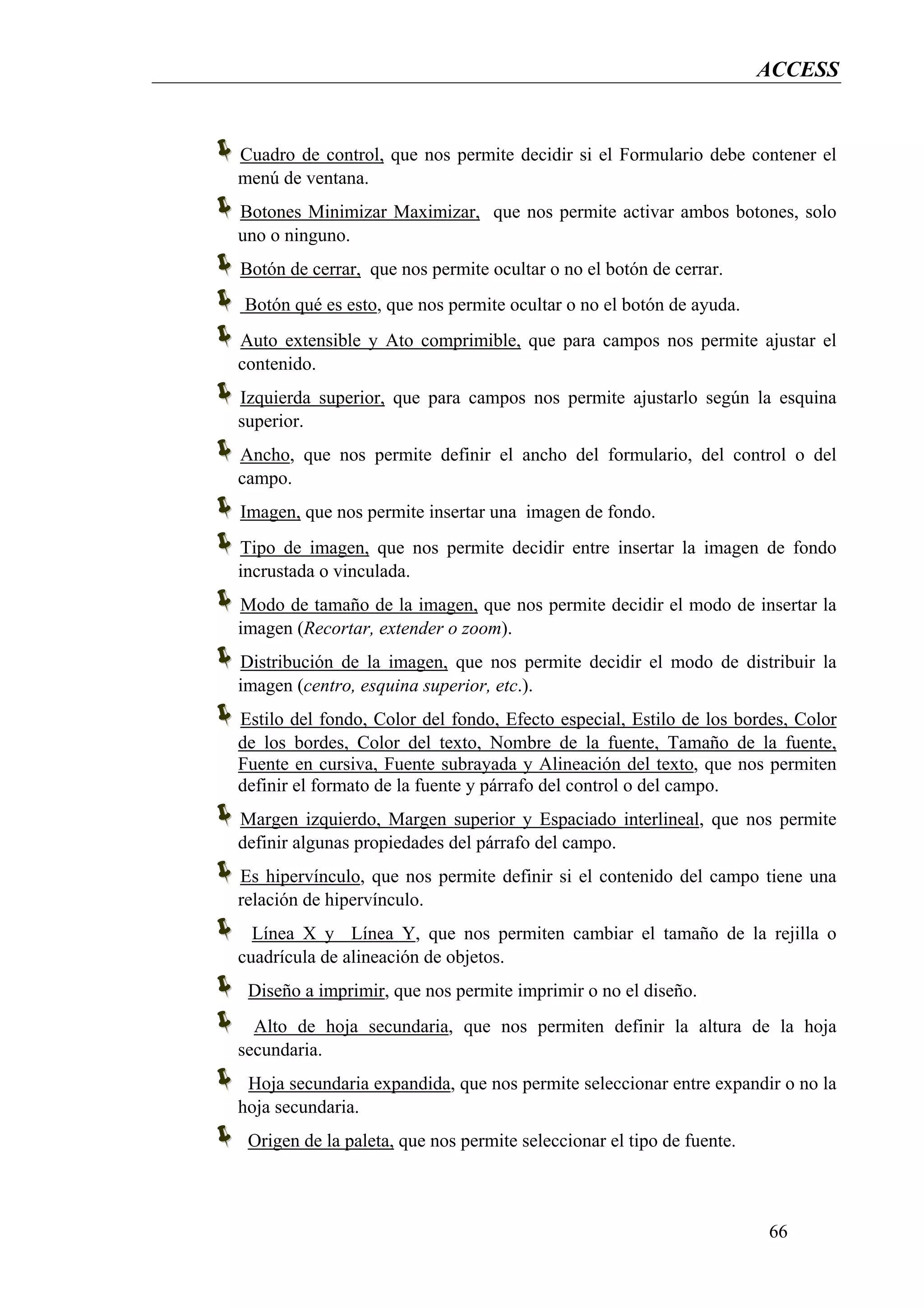 ACCESS


Cuadro de control, que nos permite decidir si el Formulario debe contener el
menú de ventana.
Botones Minimizar Maximizar, que nos permite activar ambos botones, solo
uno o ninguno.
Botón de cerrar, que nos permite ocultar o no el botón de cerrar.
Botón qué es esto, que nos permite ocultar o no el botón de ayuda.
Auto extensible y Ato comprimible, que para campos nos permite ajustar el
contenido.
Izquierda superior, que para campos nos permite ajustarlo según la esquina
superior.
Ancho, que nos permite definir el ancho del formulario, del control o del
campo.
Imagen, que nos permite insertar una imagen de fondo.
Tipo de imagen, que nos permite decidir entre insertar la imagen de fondo
incrustada o vinculada.
Modo de tamaño de la imagen, que nos permite decidir el modo de insertar la
imagen (Recortar, extender o zoom).
Distribución de la imagen, que nos permite decidir el modo de distribuir la
imagen (centro, esquina superior, etc.).
Estilo del fondo, Color del fondo, Efecto especial, Estilo de los bordes, Color
de los bordes, Color del texto, Nombre de la fuente, Tamaño de la fuente,
Fuente en cursiva, Fuente subrayada y Alineación del texto, que nos permiten
definir el formato de la fuente y párrafo del control o del campo.
Margen izquierdo, Margen superior y Espaciado interlineal, que nos permite
definir algunas propiedades del párrafo del campo.
Es hipervínculo, que nos permite definir si el contenido del campo tiene una
relación de hipervínculo.
  Línea X y Línea Y, que nos permiten cambiar el tamaño de la rejilla o
cuadrícula de alineación de objetos.
 Diseño a imprimir, que nos permite imprimir o no el diseño.
  Alto de hoja secundaria, que nos permiten definir la altura de la hoja
secundaria.
 Hoja secundaria expandida, que nos permite seleccionar entre expandir o no la
hoja secundaria.
 Origen de la paleta, que nos permite seleccionar el tipo de fuente.



                                                                       66
 
