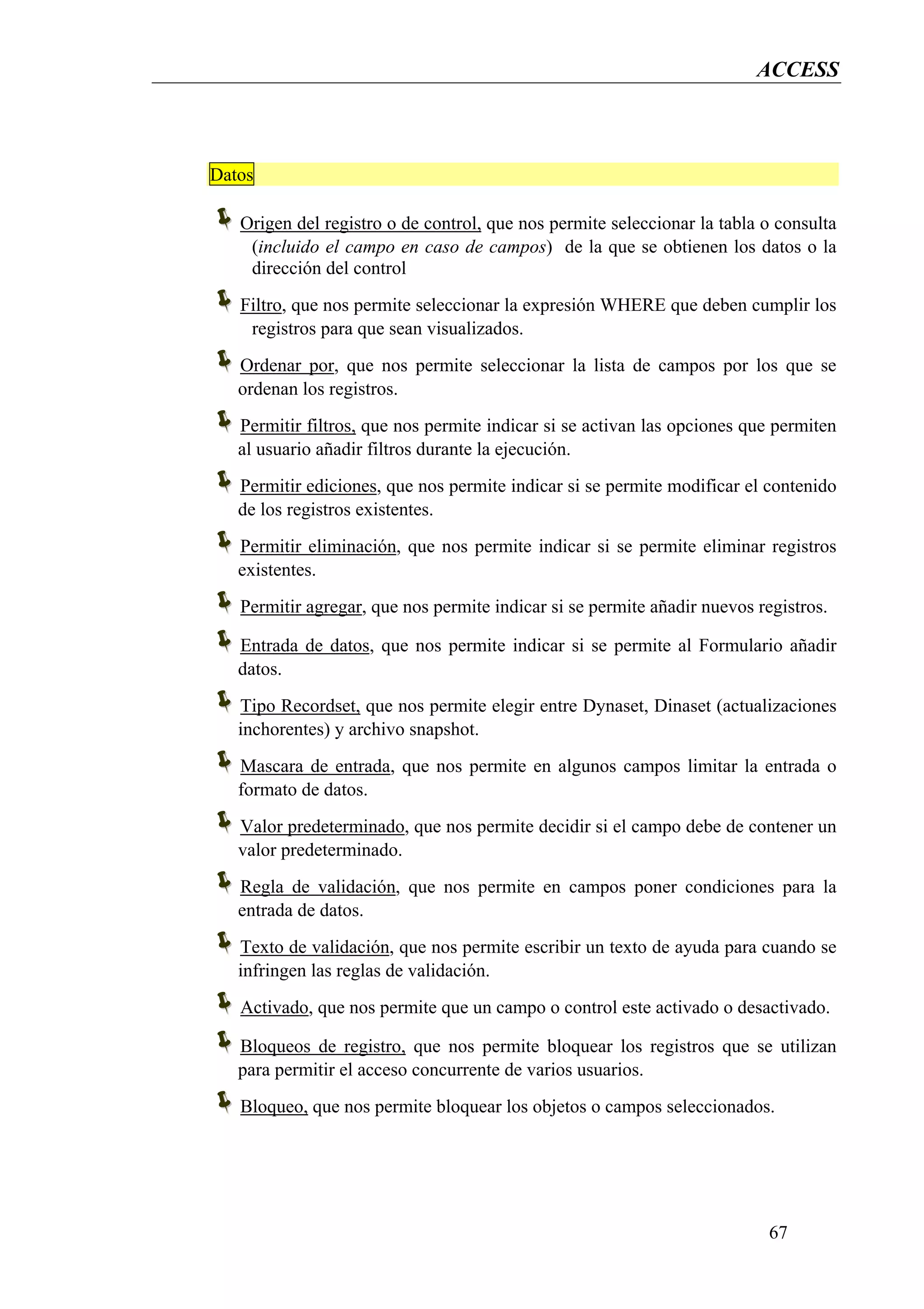 ACCESS



Datos

   Origen del registro o de control, que nos permite seleccionar la tabla o consulta
    (incluido el campo en caso de campos) de la que se obtienen los datos o la
    dirección del control
   Filtro, que nos permite seleccionar la expresión WHERE que deben cumplir los
    registros para que sean visualizados.
   Ordenar por, que nos permite seleccionar la lista de campos por los que se
   ordenan los registros.
   Permitir filtros, que nos permite indicar si se activan las opciones que permiten
   al usuario añadir filtros durante la ejecución.
   Permitir ediciones, que nos permite indicar si se permite modificar el contenido
   de los registros existentes.
   Permitir eliminación, que nos permite indicar si se permite eliminar registros
   existentes.
   Permitir agregar, que nos permite indicar si se permite añadir nuevos registros.

   Entrada de datos, que nos permite indicar si se permite al Formulario añadir
   datos.
   Tipo Recordset, que nos permite elegir entre Dynaset, Dinaset (actualizaciones
   inchorentes) y archivo snapshot.
   Mascara de entrada, que nos permite en algunos campos limitar la entrada o
   formato de datos.
   Valor predeterminado, que nos permite decidir si el campo debe de contener un
   valor predeterminado.
   Regla de validación, que nos permite en campos poner condiciones para la
   entrada de datos.
   Texto de validación, que nos permite escribir un texto de ayuda para cuando se
   infringen las reglas de validación.
   Activado, que nos permite que un campo o control este activado o desactivado.

   Bloqueos de registro, que nos permite bloquear los registros que se utilizan
   para permitir el acceso concurrente de varios usuarios.
   Bloqueo, que nos permite bloquear los objetos o campos seleccionados.




                                                                           67
 